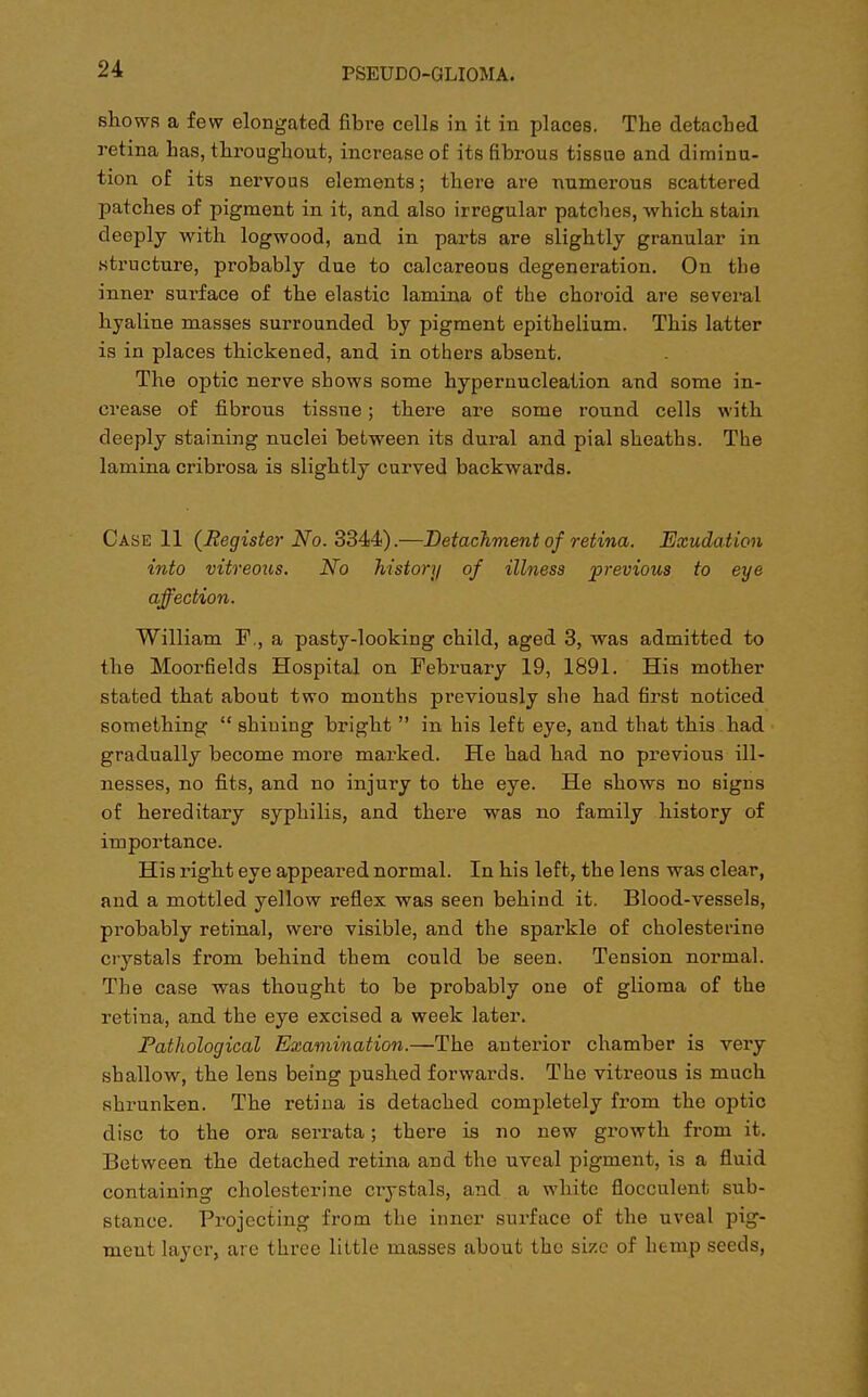 shows a few elongated fibre cells in it in places. The detached retina has, throughout, increase of its fibrous tissue and diminu- tion of its nervous elements; there are numerous scattered patches of pigment in it, and also irregular patches, which stain deeply with logwood, and in parts are slightly granular in structure, probably due to calcareous degeneration. On the inner surface of the elastic lamina of the choroid are several hyaline masses surrounded by pigment epithelium. This latter is in places thickened, and in others absent. The optic nerve shows some hypernucleation and some in- crease of fibrous tissue; there are some round cells with deeply staining nuclei between its dural and pial sheaths. The lamina cribrosa is slightly curved backwards. Case 11 {Register No. 3344).—Detachment of retina. Exudation into vitreous. No histori/ of illness previous to eye affection. William F, a pasty-looking child, aged 3, was admitted to the Moorfields Hospital on February 19, 1891. His mother stated that about two months previously she had first noticed something  shining bright  in his left eye, and that this had gradually become more marked. He had had no previous ill- nesses, no fits, and no injury to the eye. He shows no signs of hereditary syphilis, and there was no family history of importance. His right eye appeared normal. In his left, the lens was clear, and a mottled yellow reflex was seen behind it. Blood-vessels, probably retinal, were visible, and the sparkle of cholesterine crystals from behind them could be seen. Tension normal. The case was thought to be probably one of glioma of the retina, and the eye excised a week later. Pathological Examination.—The anterior chamber is very shallow, the lens being pushed forwards. The vitreous is much shrunken. The retina is detached completely from the optic disc to the ora serrata; there is no new growth from it. Between the detached retina and the uveal pigment, is a fluid containing cholesterine crystals, and a white flocculent sub- stance. Projecting from the inner surface of the uveal pig- ment layer, are three little masses about the size of hemp seeds,