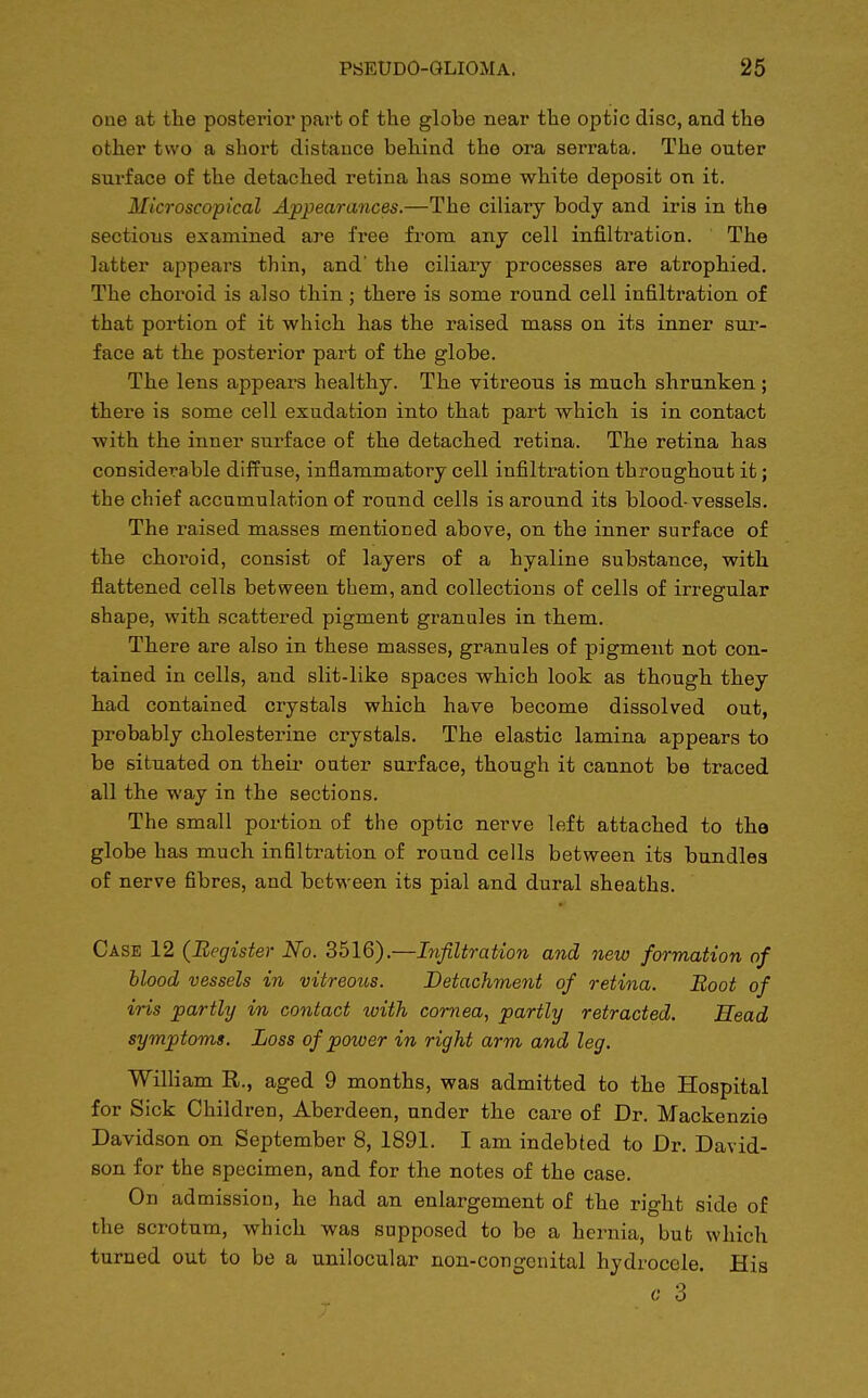 one at the posterior part of the glohe near the optic disc, and the other two a short distance behind the ora serrata. The outer surface of the detached retina has some white deposit on it. Microscopical Appearances.—The ciliary body and iris in the sections examined are free from any cell infiltration. The latter appears thin, and' the ciliary processes are atrophied. The choroid is also thin; there is some round cell infiltration of that portion of it which has the raised mass on its inner sur- face at the posterior part of the globe. The lens appeal's healthy. The vitreous is much shrunken; there is some cell exudation into that part which is in contact with the inner surface of the detached retina. The retina has considerable diffuse, inflammatory cell infiltration throughout it; the chief accumulation of round cells is around its blood-vessels. The raised masses mentioned above, on the inner surface of the choroid, consist of layers of a hyaline substance, with flattened cells between them, and collections of cells of irregular shape, with scattered pigment granules in them. There are also in these masses, granules of pigment not con- tained in cells, and slit-like spaces which look as though they had contained crystals which have become dissolved out, probably cholesterine crystals. The elastic lamina appears to be situated on their outer surface, though it cannot be traced all the way in the sections. The small portion of the optic nerve left attached to the globe has much infiltration of round cells between its bundles of nerve fibres, and between its pial and dural sheaths. Case 12 (Register No. 3516).—Infiltration and new formation of blood vessels in vitreous. Detachment of retina. Boot of iris partly in contact with cornea, partly retracted. Head symptoms. Loss of power in right arm and leg. William R., aged 9 months, was admitted to the Hospital for Sick Children, Aberdeen, under the care of Dr. Mackenzie Davidson on September 8, 1891. I am indebted to Dr. David- son for the specimen, and for the notes of the case. On admission, he had an enlargement of the right side of the scrotum, which was supposed to be a hernia, but which turned out to be a unilocular non-congenital hydrocele. His