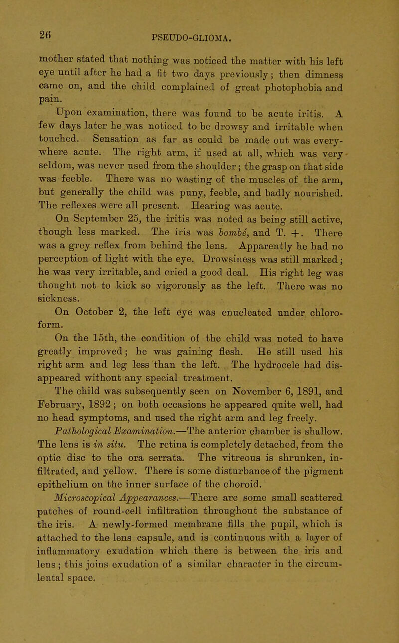 mother stated that nothing was noticed the matter with his left eye until after he had a fit two days previously; then dimness came on, and the child complained of great photophobia and pain. Upon examination, there was found to be acute iritis. A few days later he was noticed to be drowsy and irritable when touched. Sensation as far as could be made out was every- where acute. The right arm, if used at all, which was very seldom, was never used from the shoulder; the grasp on that side was feeble. There was no wasting of the muscles of the arm, but generally the child was puny, feeble, and badly nourished. The reflexes were all present. Hearing was acute. On September 25, the iritis was noted as being still active, though less marked. The iris was bombe, and T. +. There was a grey reflex from behind the lens. Apparently he had no perception of light with the eye. Drowsiness was still marked; he was very irritable, and cried a good deal. His right leg was thought not to kick so vigorously as the left. There was no sickness. On October 2, the left eye was enucleated under chloro- form. On the 15th, the condition of the child was noted to have greatly improved; he was gaining flesh. He still used his right arm and leg less than the left. The hydrocele had dis- appeared without any special treatment. The child was subsequently seen on November 6, 1891, and February, 1892; on both occasions he appeared quite well, had no head symptoms, and used the right arm and leg freely. Pathological Examination.—The anterior chamber is shallow. The lens is in situ. The retina is completely detached, from the optic disc to the ora serrata. The vitreous is shrunken, in- filtrated, and yellow. There is some disturbance of the pigment epithelium on the inner surface of the choroid. Microscopical Appearances.—There are some small scattered patches of round-cell infiltration throughout the substance of the iris. A newly-formed membrane fills the pupil, which is attached to the lens capsule, and is continuous with a layer of inflammatory exudation which thero is between the iris and lens ; this joins exudation of a similar character in the circum- lental space.