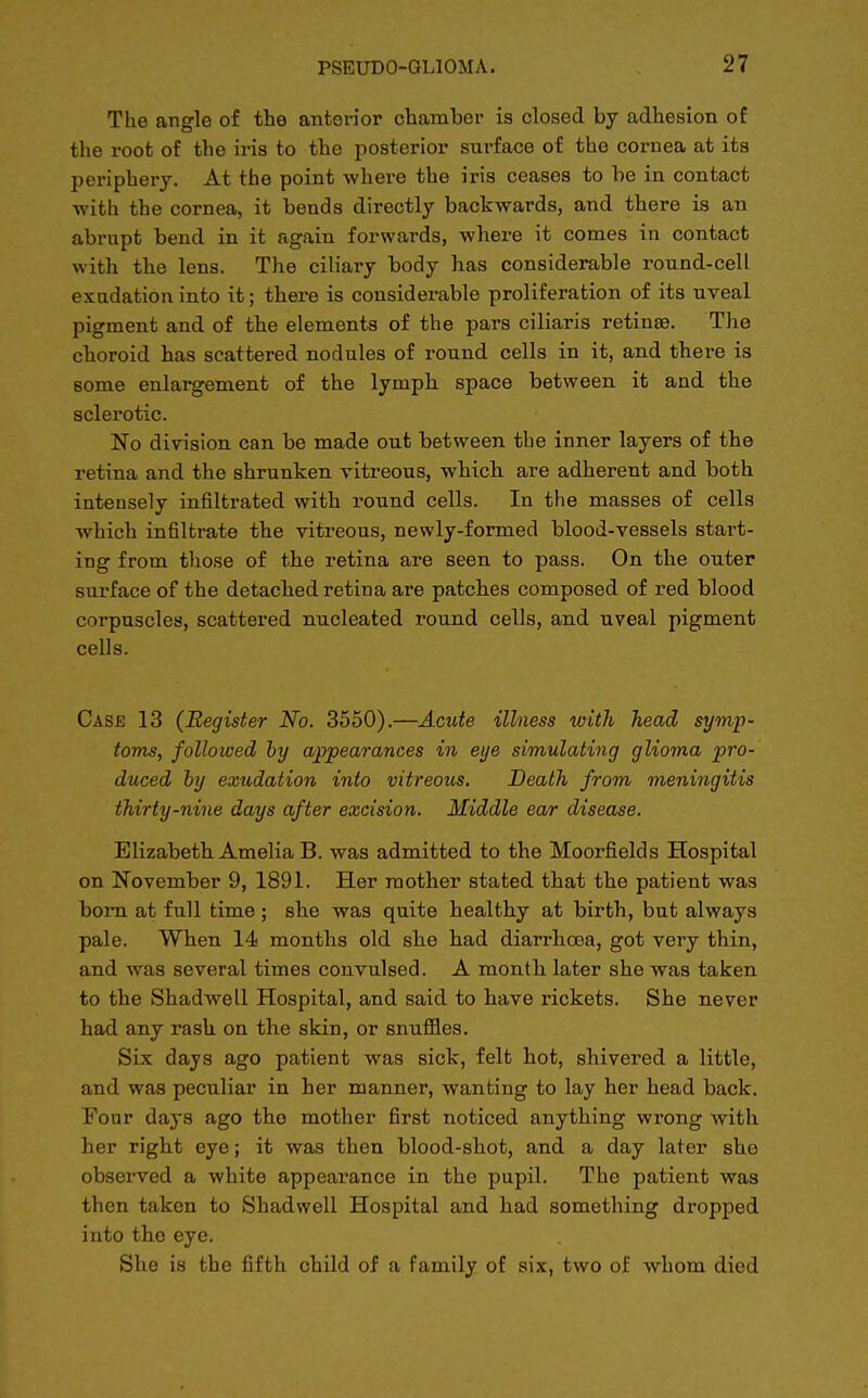 The angle of the anterior chamber is closed by adhesion of the root of the iris to the posterior surface of the cornea at its periphery. At the point where the iris ceases to he in contact with the cornea, it bends directly backwards, and there is an abrupt bend in it again forwards, where it conies in contact with the lens. The ciliary body has considerable round-cell exudation into it; there is considerable proliferation of its uveal pigment and of the elements of the pars ciliaris retina?. The choroid has scattered nodules of round cells in it, and there is some enlargement of the lymph space between it and the sclerotic. No division can be made out between the inner layers of the retina and the shrunken vitreous, which are adherent and both intensely infiltrated with round cells. In the masses of cells which infiltrate the vitreous, newly-formed blood-vessels start- ing from those of the retina are seen to pass. On the outer surface of the detached retina are patches composed of red blood corpuscles, scattered nucleated round cells, and uveal pigment cells. Case 13 (Register No. 3550).—Acute illness with head symp- toms, followed by appearances in eye simulating glioma pro- duced by exudation into vitreous. Death from meningitis thirty-nine days after excision. Middle ear disease. Elizabeth Amelia B. was admitted to the Moorfields Hospital on November 9, 1891. Her mother stated that the patient was born at full time ; she was quite healthy at birth, but always pale. When 14 months old she had diarrhoea, got very thin, and was several times convulsed. A month later she was taken to the Shadwell Hospital, and said to have rickets. She never had any rash on the skin, or snuffles. Six days ago patient was sick, felt hot, shivered a little, and was peculiar in her manner, wanting to lay her head back. Four days ago the mother first noticed anything wrong with her right eye; it was then blood-shot, and a day later she observed a white appearance in the pupil. The patient was then taken to Shadwell Hospital and had something dropped into tho eye. She is the fifth child of a family of six, two of whom died