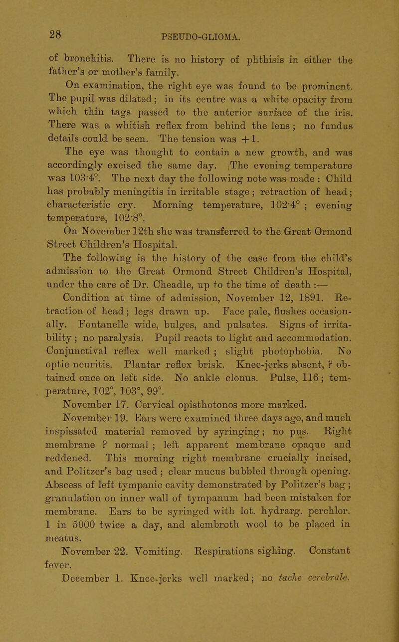 of bronchitis. There is no history of phthisis in either the father's or mother's family. On examination, the right eye was found to be prominent. The pupil was dilated; in its centre was a white opacity from which thin tags passed to the anterior surface of the iris. There was a whitish reflex from behind the lens ; no fundus details could be seen. The tension was +1. The eye was thought to contain a new growth, and was accordingly excised the same day. ;The evening temperature was 103-4°. The next day the following note was made : Child has probably meningitis in irritable stage ; retraction of head; characteristic cry. Morning temperature, 102-4° ; evening temperature, 102-8°. On November 12th she was transferred to the Great Ormond Street Children's Hospital. The following is the history of the case from the child's admission to the Great Ormond Street Children's Hospital, under the care of Dr. Cheadle, up to the time of death :— Condition at time of admission, November 12, 1891. Re- traction of head; legs drawn up. Face pale, flushes occasion- ally. Fontanelle wide, bulges, and pulsates. Signs of irrita- bility ; no paralysis. Pupil reacts to light and accommodation. Conjunctival reflex well marked ; slight photophobia. No optic neuritis. Plantar reflex brisk. Knee-jerks absent, ? ob- tained once on left side. No ankle clonus. Pulse, 116; tem- perature, 102°, 103°, 99°. November 17. Cervical opisthotonos more marked. November 19. Ears were examined three days ago, and much inspissated material removed by syringing; no pus. Right membrane ? normal ; left apparent membrane opaque and reddened. This morning right membrane crucially incised, and Politzer's bag used; clear mucus bubbled through opening. Abscess of left tympanic cavity demonstrated by Politzer's bag ; granulation on inner wall of tympanum had been mistaken for membrane. Ears to be syringed with lot. hydrarg. perchlor. 1 in 5000 twice a day, and alembroth wool to be placed in meatus. November 22. Vomiting. Respirations sighing. Constant fever. December 1. Knee-jerks well marked; no tache cerebrate.