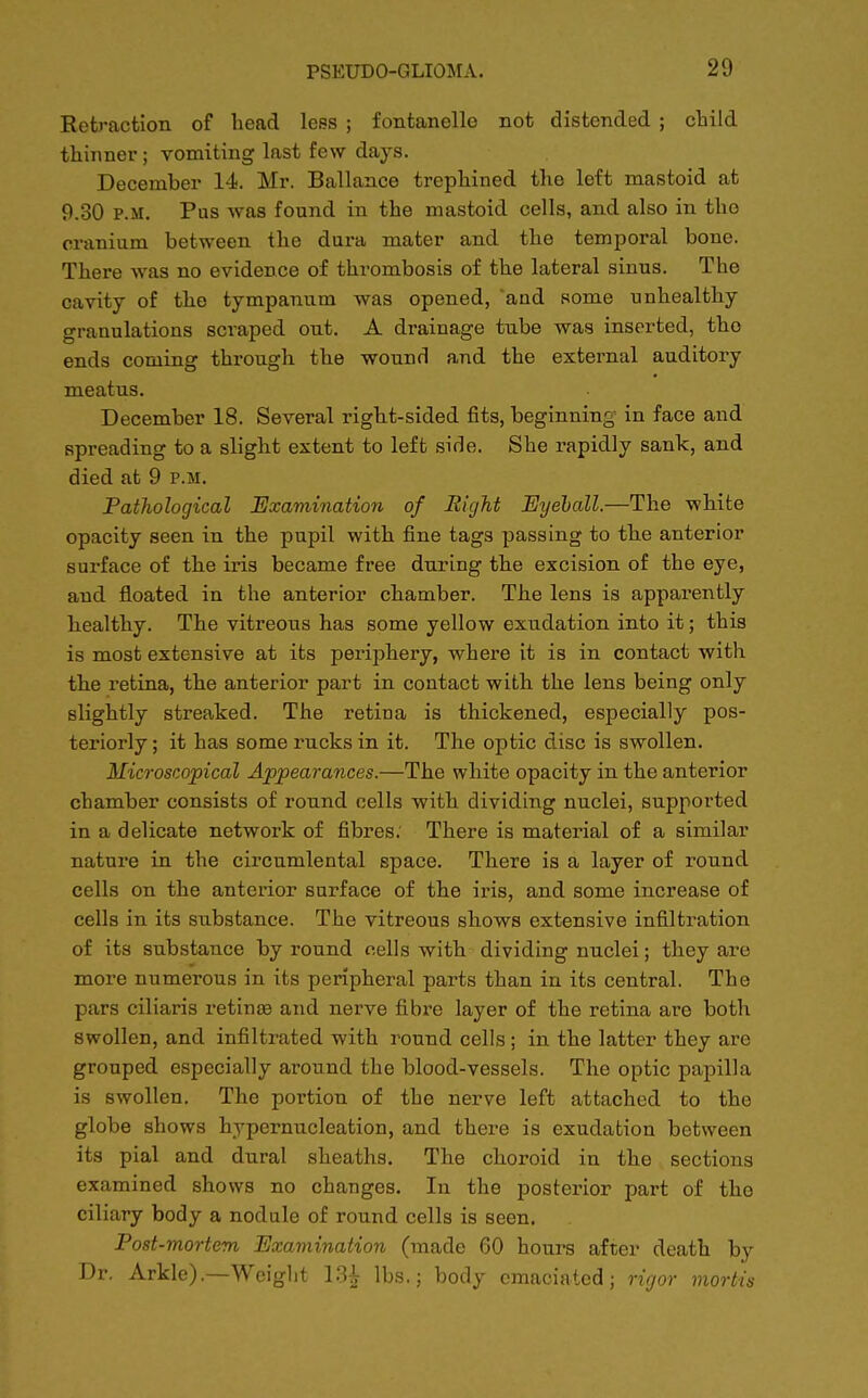 Retraction of head less ; fontanello not distended ; child thinner ; vomiting last few days. December 14. Mr. Ballance trephined the left mastoid at 9.30 p.m. Pus was found in the mastoid cells, and also in the cranium between the dura mater and the temporal bone. There was no evidence of thrombosis of the lateral sinus. The cavity of the tympanum was opened, 'and some unhealthy granulations scraped out. A drainage tube was inserted, tho ends coming through the wound and the external auditory meatus. December 18. Several right-sided fits, beginning in face and spreading to a slight extent to left side. She rapidly sank, and died at 9 p.m. Pathological Examination of Right Eyeball.—The white opacity seen in the pupil with fine tags passing to the anterior surface of the iris became free during the excision of the eye, and floated in the anterior chamber. The lens is apparently healthy. The vitreous has some yellow exudation into it; this is most extensive at its periphery, where it is in contact with the retina, the anterior part in contact with the lens being only slightly streaked. The retina is thickened, especially pos- teriorly ; it has some rucks in it. The optic disc is swollen. Microscopical Appearances.—The white opacity in the anterior chamber consists of round cells with dividing nuclei, supported in a delicate network of fibres. There is material of a similar nature in the circumlental space. There is a layer of round cells on the anterior surface of the iris, and some increase of cells in its substance. The vitreous shows extensive infiltration of its substance by round cells with dividing nuclei; they are more numerous in its peripheral parts than in its central. The pars ciliaris retinas and nerve fibre layer of the retina are both swollen, and infiltrated with round cells; in the latter they are grouped especially around the blood-vessels. The optic papilla is swollen. The portion of the nerve left attached to the globe shows hypernucleation, and there is exudation between its pial and dural sheaths. The choroid in the sections examined shows no changes. In the posterior part of tho ciliary body a nodule of round cells is seen. Post-mortem Examination (made 60 hours after death by Dr. Arkle).—Weight 13£ lbs.; body emaciated; rigor mortis