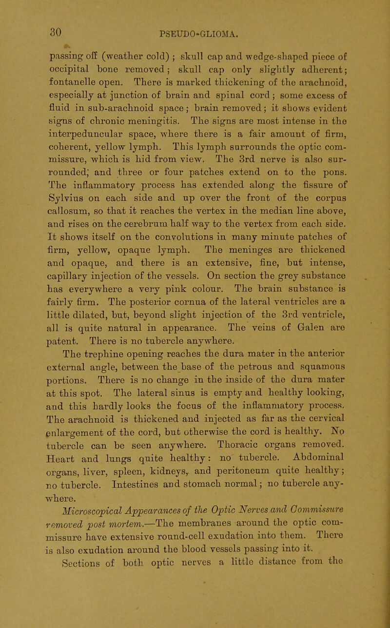 passing off (wcatlier cold) ; skull cap and wedge-shaped piece of occipital bone removed; skull cap only slightly adherent; fontanelle open. There is marked thickening of the arachnoid, especially at junction of brain and spinal cord ; some excess of fluid in sub-arachnoid space; brain removed; it shows evident signs of chronic meningitis. The signs are most intense in the interpeduncular space, where there is a fair amount of firm, coherent, yellow lymph. This lymph surrounds the optic com- missure, which is hid from view. The 3rd nerve is also sur- rounded,* and three or four patches extend on to the pons. The inflammatory process has extended along the fissure of Sylvius on each side and up over the front of the corpus callosum, so that it reaches the vertex in the median line above, and rises on the cerebrum half way to the vertex from each side. It shows itself on the convolutions in many minute patches of firm, yellow, opaque lymph. The meninges are thickened and opaque, and there is an extensive, fine, but intense, capillary injection of the vessels. On section the grey substance has everywhere a very pink colour. The brain substance is fairly firm. The posterior cornua of the lateral ventricles are a little dilated, but, beyond slight injection of the 3rd ventricle, all is quite natural in appearance. The veins of Galen are patent. There is no tubercle anywhere. The trephine opening reaches the dura mater in the anterior external angle, between the base of the petrous and squamous portions. There is no change in the inside of the dura mater at this spot. The lateral sinus is empty and healthy looking, and this hardly looks the focus of the inflammatory process. The arachnoid is thickened and injected as far as the cervical enlargement of the cord, but otherwise the cord is healthy. No tubercle can be seen anywhere. Thoracic organs removed. Heart and lungs quite healthy: no tubercle. Abdominal organs, liver, spleen, kidneys,, and peritoneum quite healthy; no tubercle. Intestines and stomach normal; no tubercle any- where. Microscopical Appearances of the Optic Nerves and Commissure removed post mortem.—The membranes around the optic com- missure have extensive round-cell exudation into them. There is also exudation around the blood vessels passing into it. Sections of both optic nerves a littlo distance from the
