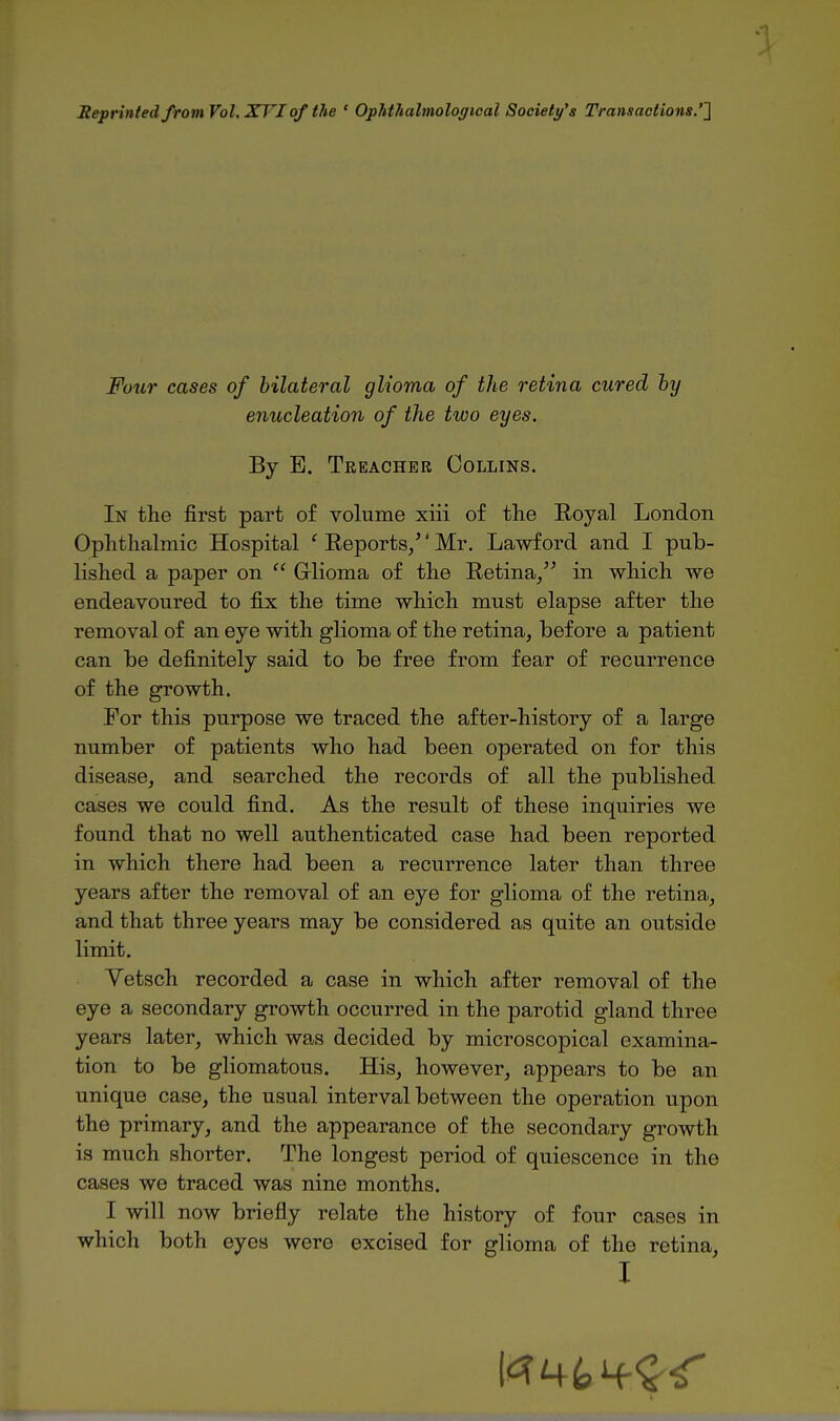 Seprinted from Vol, XVIof the ' Ophthalmological Society's Transactions.''] Four cases of bilateral glioma of the retina cured hy enucleation of the two eyes. By E. Treacher Collins. In the first part of volume xiii of the Eoyal London Ophthalmic Hospital ' Eeports/' Mr. Lawford and I pub- lished a paper on  Glioma of the Eetina/^ in which we endeavoured to fix the time which must elapse after the removal of an eye with glioma of the retina, before a patient can be definitely said to be free from fear of recurrence of the growth. For this purpose we traced the after-history of a large number of patients who had been operated on for this disease, and searched the records of all the published cases we could find. As the result of these inquiries we found that no well authenticated case had been reported in which there had been a recurrence later than three years after the removal of an eye for glioma of the retina, and that three years may be considered as quite an outside limit. Vetsch recorded a case in which after removal of the eye a secondary growth occurred in the parotid gland three years later, which wa^s decided by microscopical examina- tion to be gliomatous. His, however, appears to be an unique case, the usual interval between the operation upon the primary, and the appearance of the secondary growth is much shorter. The longest period of quiescence in the cases we traced was nine months. I will now briefly relate the history of four cases in which both eyes were excised for glioma of the retina,