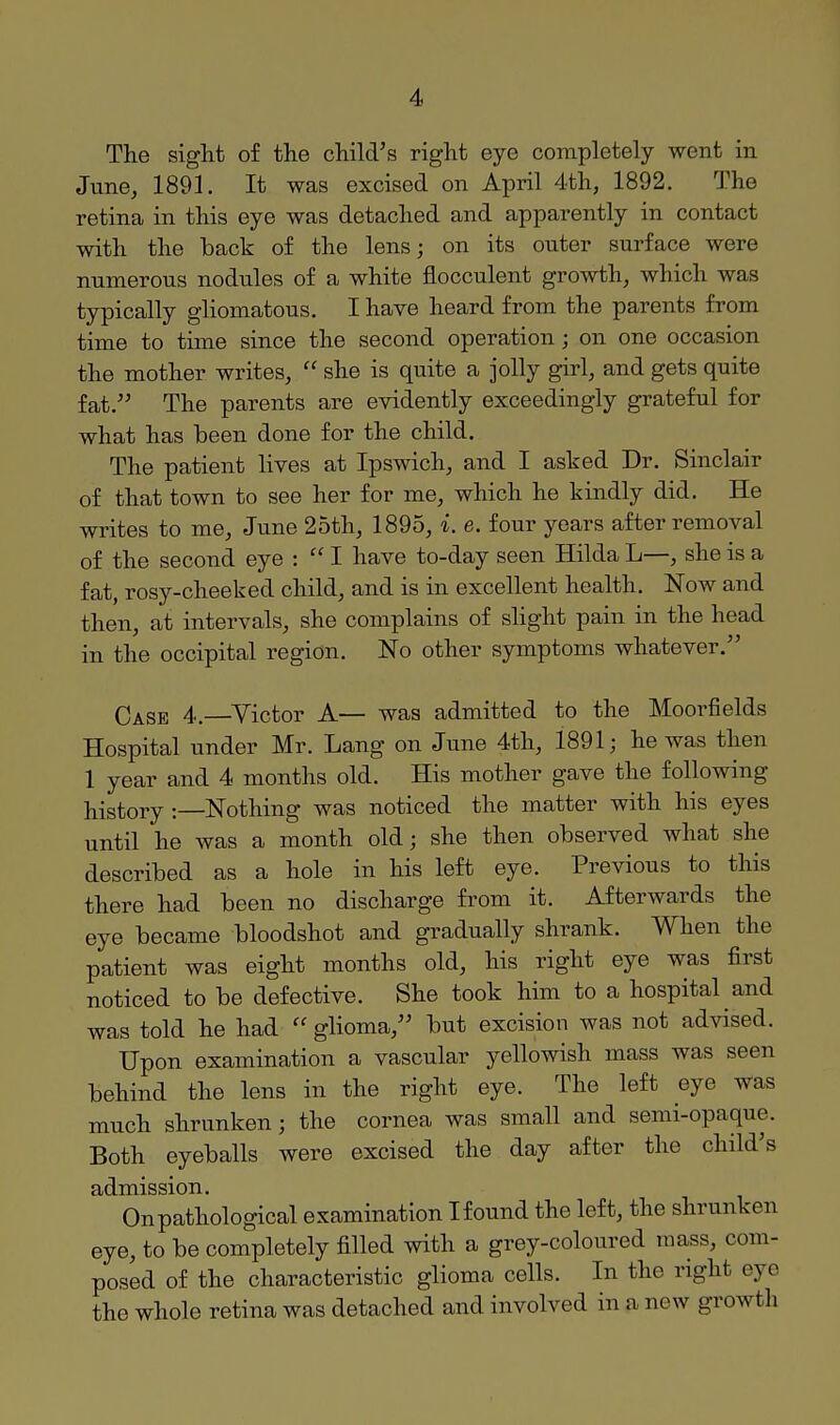 The sight of the child's right eye completely went in Jtxne, 1891. It was excised on April 4th, 1892. The retina in this eye was detached and apparently in contact with the back of the lens; on its outer surface were numerous nodules of a white flocculent growth, which was typically gliomatous. I have heard from the parents from time to time since the second operation; on one occasion the mother writes,  she is quite a jolly girl, and gets quite fat. The parents are evidently exceedingly grateful for what has been done for the child. The patient lives at Ipswich, and I asked Dr. Sinclair of that town to see her for me, which he kindly did. He writes to me, June 25th, 1895, i. e. four years after removal of the second eye :  I have to-day seen Hilda L—, she is a fat, rosy-cheeked child, and is in excellent health. Now and then, at intervals, she complains of shght pain in the head in the occipital region. No other symptoms whatever. Case 4.—Victor A— was admitted to the Moorfields Hospital under Mr. Lang on June 4th, 1891; he was then 1 year and 4 months old. His mother gave the following history -.—Nothing was noticed the matter with his eyes until he was a month old; she then observed what she described as a hole in his left eye. Previous to this there had been no discharge from it. Afterwards the eye became bloodshot and gradually shrank. When the patient was eight months old, his right eye was first noticed to be defective. She took him to a hospital and was told he had  glioma, but excision Avas not advised. Upon examination a vascular yellowish mass was seen behind the lens in the right eye. The left eye was much shrunken; the cornea was sinall and semi-opaque. Both eyeballs were excised the day after the child's admission. On pathological examination I found the left, the shrunken eye, to be completely filled with a grey-coloured mass, com- posed of the characteristic glioma cells. In the right eye the whole retina was detached and involved in a new growth