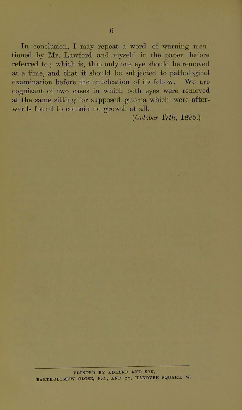 In conclusion, I may repeat a word of warning men- tioned by Mr. Lawford and myself in the paper before referred to; which is, that only one eye should be removed at a time, and that it should be subjected to pathological examination before the enucleation of its fellow. We are cognisant of two cases in which both eyes were removed at the same sitting for supposed glioma which were after- wards found to contain no growth at all. {October 11th, 1895.) PRINTED BY ADLAED AND SON, BABTHOLOMEW CLOSE, E.C., AND 20, HANOVBR SQUARE, W.