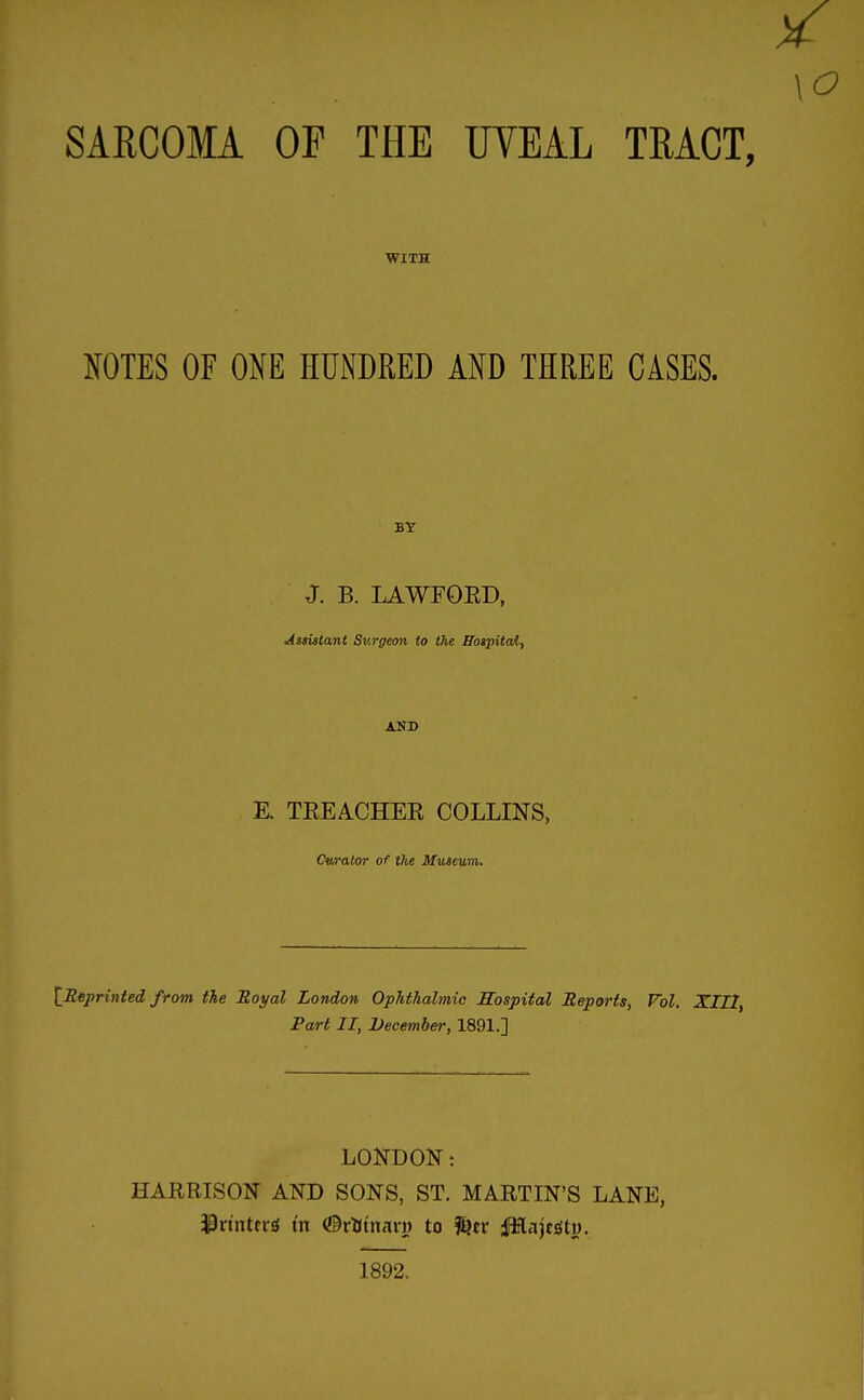 SARCOMA OF THE UVEAL TEACT, WITH NOTES OF OKE HUNDRED AND THREE CASES. BY J. B. LAWFOED, Assistant Surgeon to the Bospitaif AND E. TEEACHEE COLLINS, Cwalor of the Museum. \jRiprinted from the Royal London Ophthalmic ffospital Reports, Vol. XIII, Fart II, December, 1891.] LONDON t HARBISON AND SONS, ST. MARTIN'S LANE, ^rtnttrjl m <©rtinan) to ilHajejiti). 1892,