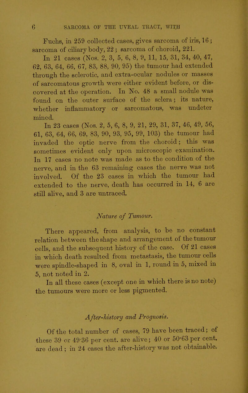 Fuclis, in 259 collected cases, gives sarcoma of iris, 16 ; sarcoma of ciliary body, 22 ; sarcoma of choroid, 221. In 21 cases (Nos. 2, 3, 5, 6, 8, 9, 11, 15, 31, 34, 40, 47, 62, 63, 64, 66, 67, 83, 88, 90, 95) the tumour had extended through the sclerotic, and extra-ocular nodules or masses of sarcomatous growth were either evident before, or dis- covered at the operation. In No. 48 a small nodule was found on the outer surface of the sclera; its nature, whether inflammatory or sarcomatous, was undeter mined. In 23 cases (Nos. 2, 5, 6, 8, 9, 21, 29, 31, 37, 46, 49, 56, 61, 63, 64, 66, 69, 83, 90, 93, 95, 99, 103) the tumour had invaded the optic nerve from the choroid; this was sometimes evident only upon microscopic examination. In 17 cases no note was made as to the condition of the nerve, and in the 63 remaining cases the nerve was not involved. Of the 23 cases in which the tumour had extended to the nerve, death has occurred in 14, 6 are still alive, and 3 are untraced. Nature of Tumour. There appeared, from analysis, to be no constant relation between the shape and arrangement of the tumour cells, and the subsequent history of the case. Of 21 cases in which death resulted from metastasis, the tumour cells were spindle-shaped in 8, oval in 1, round in 5, mixed in 5, not noted in 2. In all these cases (except one in which there is no note) the tumours were more or less pigmented. After-history and Prognosis. Of the total number of cases, 79 have been traced; of these 39 or 49 36 per cent, are alive; 40 or 50-63per cent, are dead ; in 24 cases the after-history was not obtainable.