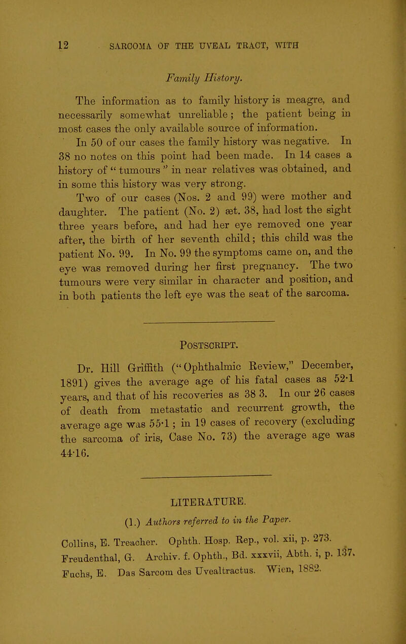 Family History. The information as to family history is meagre, and necessarily somewhat unreliable; the patient being in most cases the only available source of information. In 50 of our cases the family history was negative. In 38 no notes on this point had been made. In 14 cases a history of  tumours  in near relatives was obtained, and in some this history was very strong. Two of our cases (Nos. 2 and 99) were mother and daughter. The patient (No. 2) set. 38, had lost the sight three years before, and had her eye removed one year after, the birth of her seventh child; this child was the patient No. 99. In No. 99 the symptoms came on, and the eye was removed during her first pregnancy. The two tumours were very similar in character and position, and in both patients the left eye was the seat of the sarcoma. Postscript. Dr. Hill Griffith (Ophthalmic Review, December, 1891) gives the average age of his fatal cases as 52*1 years, and that of his recoveries as 38 3. In our 26 cases of death from metastatic and recurrent growth, the average age was 554 ; in 19 cases of recovery (excluding the sarcoma of iris, Case No. 73) the average age was 44-16. LITERATURE. (1.) Authors referred to in the Paper. Collins, E. Treacher. Oplith. Hosp. Rep., vol. xii, p. 273. Freudenthal, G. Archiv. f. Ophth., Bd. xxxvii, Abth. i, p. Fachs, E. Das Sarcom des Uvealtractus. Wien, 1882.