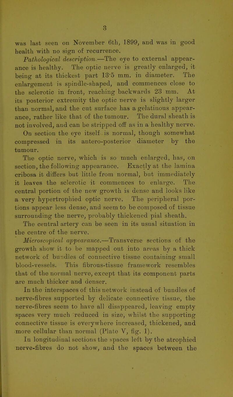 was last seen on November 6tli, 1899, and was in good health with no sign of recurrence. Pathological description.—The eye to external appear- ance is healthy. The optic nerve is greatly enlarged, it being at its thickest part 13'5 mm. in diameter. The enlargement is spindle-shaped, and commences close to the sclerotic in front, reaching backwards 23 mm. At its posterior extremity the optic nerve is slightly larger than normal, and the cut surface has a gelatinous appear- ance, rather like that of the tumour. The dural sheath is not involved, and can be stripjDed off as in a healthy nerve. On section the eye itself is normal, though somewhat compressed in its antero-posterior diameter by the tumour. The optic nerve, which is so much enlarged, has, on section, the following appearance. Exactly at the lamina cribosa it differs but little from normal, but immediately it leaves the sclerotic it commences to enlarge. The central portion of the new growth is dense and looks like a very hypertrophied optic nerve. The perijjheral por- tions appear less dense, and seem to be composed of tissue surrounding the nerve, probably thickened pial sheath. The central artery can be seen in its usual situation in the centre of the nerve. Microscopical appearance.—Transverse sections of the growth show it to be mapped out into areas by a thick network of bundles of connective tissue containing small blood-vessels. This fibrous-tissue framework resembles that of the normal nerve, except that its component parts are much thicker and denser. In the interspaces of this network instead of bundles of nerve-fibres su^sported by delicate connective tissue, the nerve-fibres seem to have all disnppeared, leaving empty spaces very much reduced in size, whilst the supporting connective tissue is everywhere increased, thickened, and more cellular than normal (Plato V, fig. 1). In longitudinal sections the spaces left by the atrophied nerve-fibres do not show, and the spaces between the