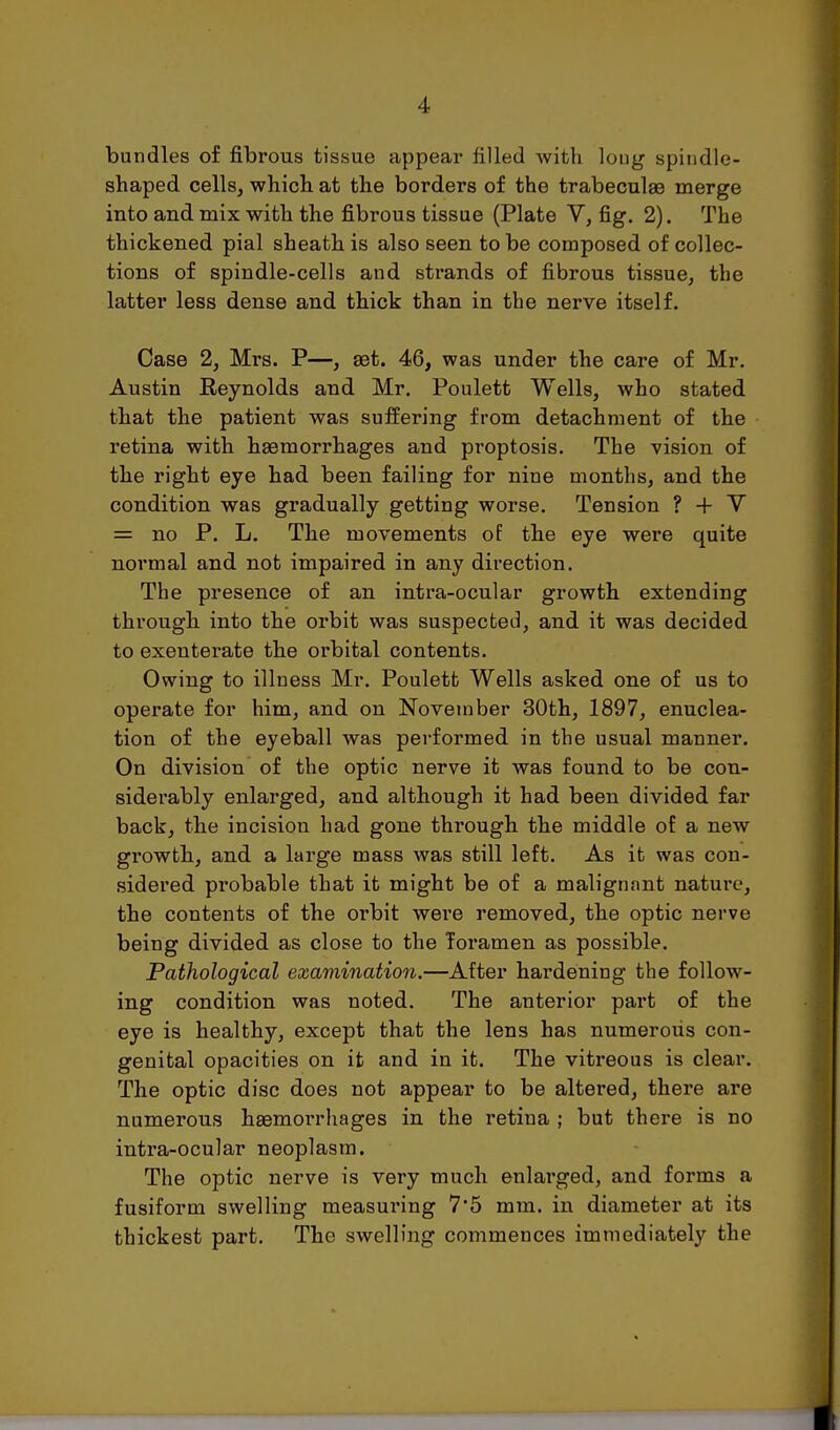 bundles of fibrous tissue appear filled Avitli long spindle- shaped cells, which at the borders of the trabeculae merge into and mix with the fibrous tissue (Plate V, fig. 2). The thickened pial sheath is also seen to be composed of collec- tions of spindle-cells and strands of fibrous tissue, the latter less dense and thick than in the nerve itself. Case 2, Mrs. P—, set. 46, was under the care of Mr. Austin Reynolds and Mr. Poulett Wells, who stated that the patient was suffering from detachment of the retina with haemorrhages and proptosis. The vision of the right eye had been failing for nine months, and the condition was gradually getting worse. Tension ? + V = no P. L. The movements of the eye were quite normal and not impaired in any direction. The presence of an intra-ocular growth extending through into the orbit was suspected, and it was decided to exenterate the orbital contents. Owing to illness Mr. Poulett Wells asked one of us to operate for him, and on November 30th, 1897, enuclea- tion of the eyeball was performed in the usual manner. On division of the optic nerve it was found to be con- siderably enlarged, and although it had been divided far back, the incision had gone through the middle of a new growth, and a large mass was still left. As it was con- sidered probable that it might be of a malignnnt nature, the contents of the orbit were removed, the optic nerve being divided as close to the foramen as possible. Pathological examination.—After hardening the follow- ing condition was noted. The anterior part of the eye is healthy, except that the lens has numerous con- genital opacities on it and in it. The vitreous is clear. The optic disc does not appear to be altered, there are numerous haemorrhages in the retina ; but there is no intra-ocular neoplasm. The optic nerve is very much enlarged, and forms a fusiform swelling measuring 7'5 mm. in diameter at its thickest part. The swelling commences immediately the