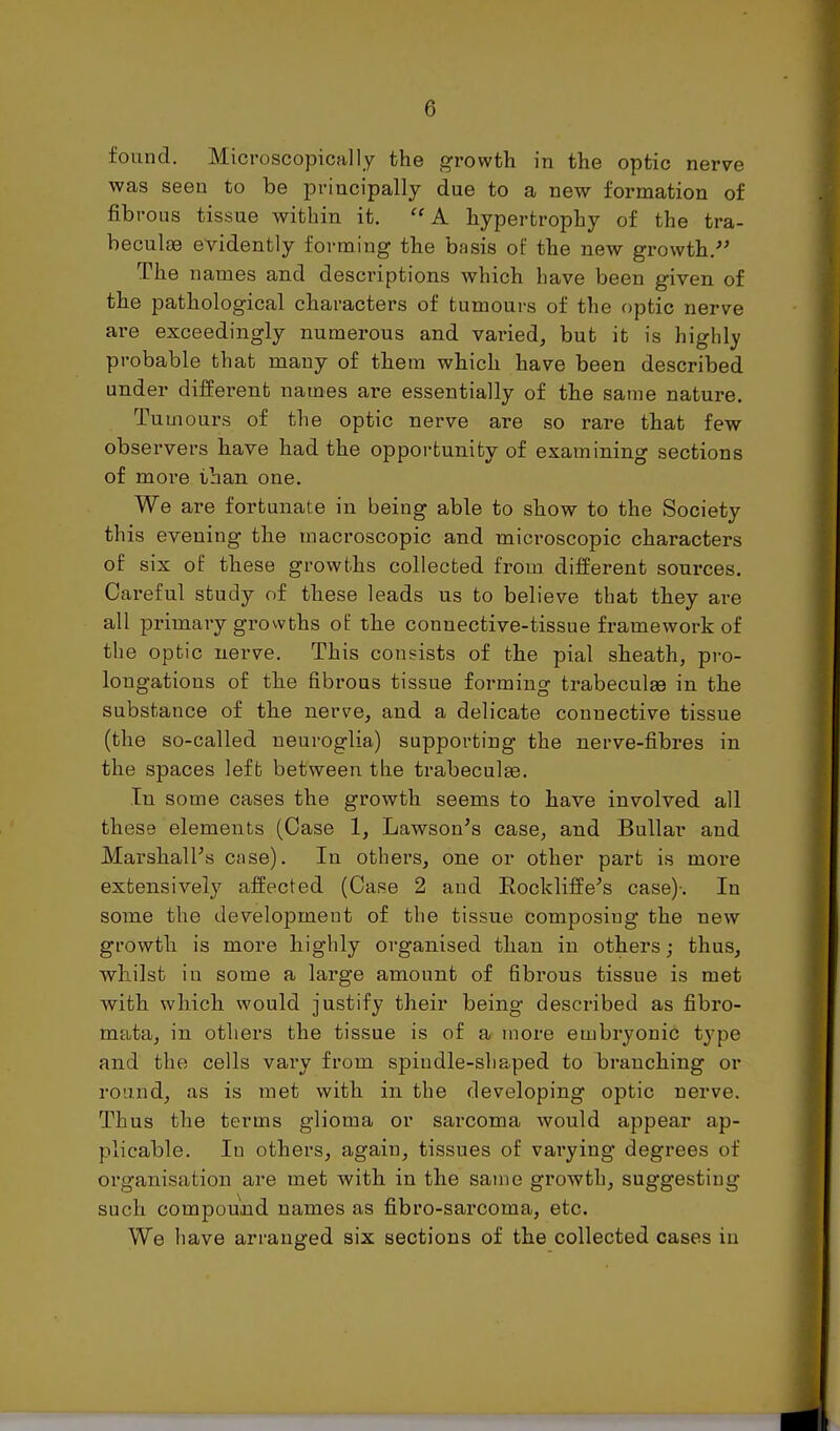 found. Microscopically the growth in the optic nerve was seen to be principally due to a new formation of fibrous tissue within it. ''A hypertrophy of the tra- beculte evidently forming the basis of the new growth.- The names and descriptions which have been given of the pathological characters of tumours of the optic nerve are exceedingly numerous and varied, but it is highly probable that many of tbem wbich have been described under different names are essentially of the same nature. Tumours of the optic nerve are so rare tbat few observers have had the opportunity of examining sections of more than one. We are fortunate in being able to show to the Society this evening the macroscopic and microscopic characters of six of these growths collected from different sources. Careful study of tbese leads us to believe that they are all primary growths of the connective-tissue framework of the optic nerve. This consists of the pial sheath, pro- longations of tbe fibrous tissue forming trabeculae in the substance of the nerve, and a delicate connective tissue (the so-called neuroglia) supporting the nerve-fibres in the spaces left between the trabecul^e. In some cases the growth seems to have involved all these elements (Case 1, Lawson's case, and BuUar and Marshall's case). In others, one or other part is more extensively affected (Case 2 and Rocklilfe's case)-. In some the development of the tissue composing the new growtli is more highly organised th.an in others; thus, whilst in some a large amount of fibrous tissue is met with which, would justify their being described as fibro- mata, in others the tissue is of a more embz'yonic type and the cells vary from spindle-shaped to branching or round, as is met with, in the developing optic nerve. Thus the terms glioma or sarcoma would appear ap- plicable. In others, again, tissues of vai'ying degrees of organisation are met with in the same growth, suggesting such compouaid names as fibro-sarcoma, etc. We have arranged six sections of the collected cases in