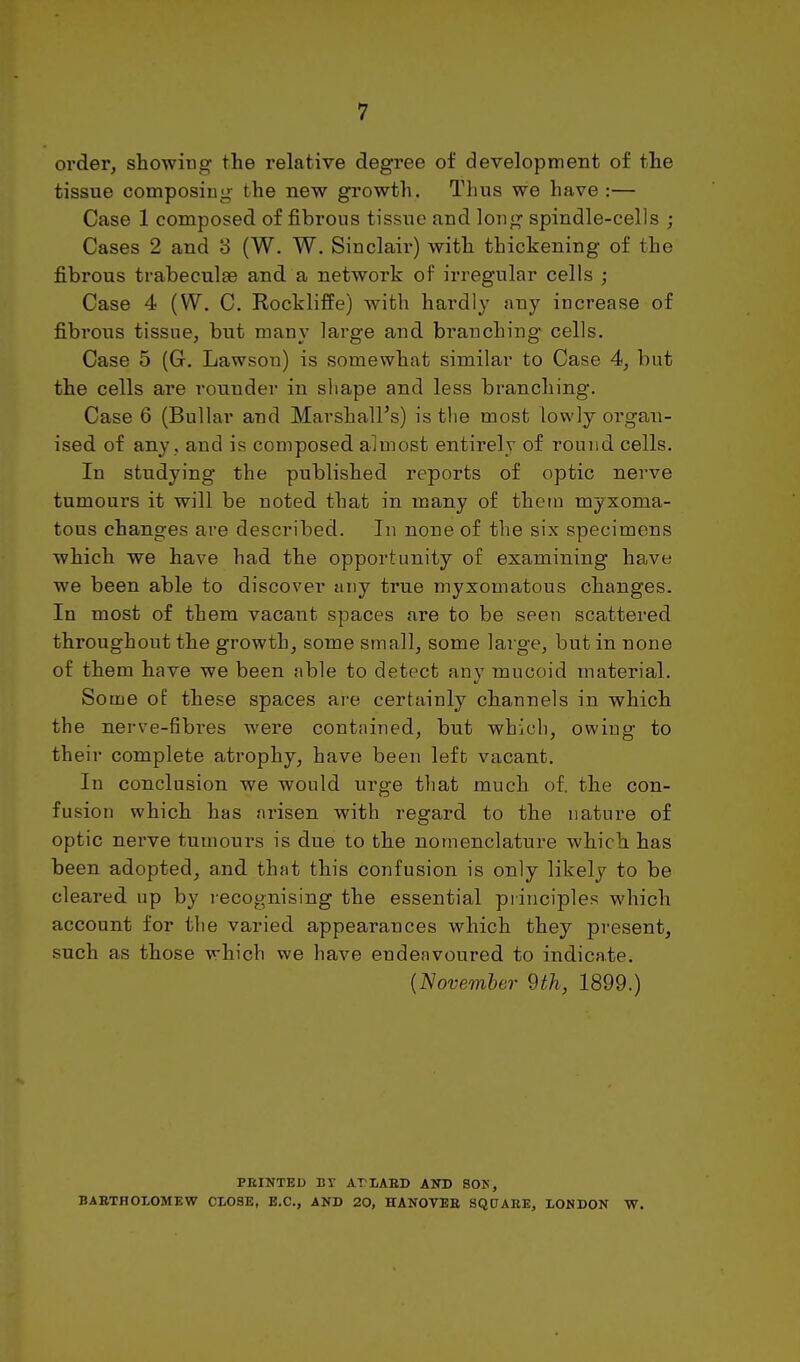 order, showing the relative degree of development of the tissue composing- the new growth. Thus we have :— Case 1 composed of fibrous tissue and long spindle-cells ; Cases 2 and o (W. W. Sinclaii^) with thickening of the fibrous trabeculas and a network of irregular cells ; Case 4 (W. C. Rockliffe) with hardly any increase of fibrous tissue, but many large and branching cells. Case 5 (G. Lawson) is somewhat similar to Case 4, but the cells are rounder in shape and less branching. Case 6 (Bullar and Marshall's) is the most lowly organ- ised of any , and is composed almost entirely of round cells. In studying the published reports of optic nerve tumours it will be noted that in many of thetn myxoma- tous changes are described. In none of the six specimens which we have had the opportunity of examining have we been able to discover any true myxomatous changes. In most of them vacant spaces are to be seen scattered throughout the growth, some small, some large, but in none of them have we been able to detect any mucoid material. Some of these spaces are certainly channels in which the nerve-fibi-es were cont.iined, but which, owing to their complete atrophy, have been left vacant. In conclusion we would urge that much of. the con- fusion which has arisen with regard to the nature of optic nerve tumours is due to the nomenclature which has been adopted, and that this confusion is only likely to be cleared up by recognising the essential principles which account for the varied appearances which they present, such as those which we have endeavoured to indicate. {November 9th, 1899.) FEINTED BY APLABD AND SOP, BABTHOLOMEW CLOSE, B.C., AND 20, HANOVER SQDARE, LONDON W.