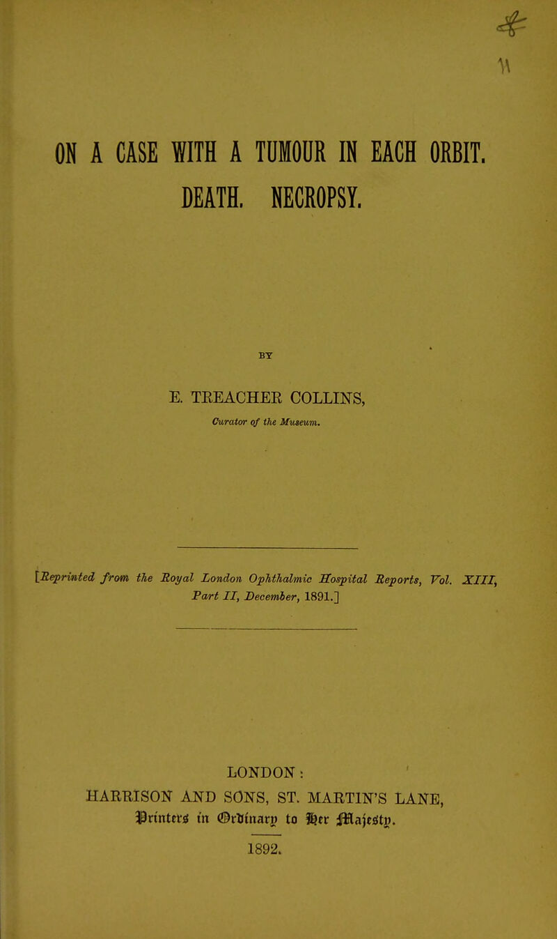 ON A CASE WITH A TOMODR IN EACH ORBIT. DEATH. NECROPSY. E. TEEACHEE COLLINS, Curator of the Museum. {Reprinted from the Royal London Ophthalmic Sospital Reports, Vol. XIII, Pa/rt II, December, 1891.] LONDON: HARRISON AND SONS, ST. MARTIN'S LANE, 1892.