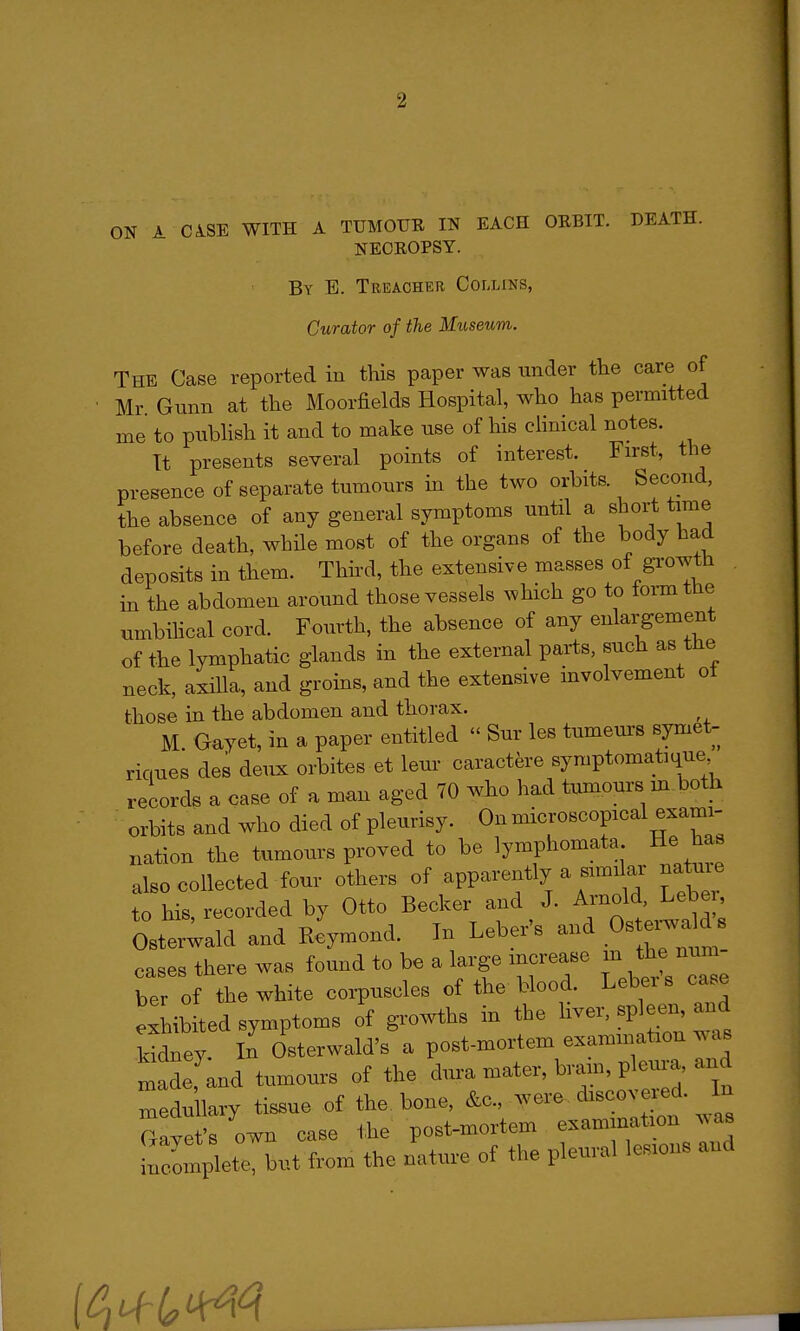 ON A CiSE WITH A TUMOUR IN EACH ORBIT. DEATH. NECROPSY. By E. Treacher Collins, Curator of the Museum. The Case reported in this paper was under the care of Mr Gunn at the Moorfields Hospital, who has permitted me to pubhsh it and to make use of his cHnical notes. Tt presents several points of interest. Fn-st, the presence of separate tumours in the two orbits. Second, the absence of any general symptoms until a short time before death, while most of the organs of the body had deposits in them. Third, the extensive masses of growth in the abdomen around those vessels ^vhich go to form the umbihcal cord. Fourth, the absence of any enlargement of the lymphatic glands in the external parts, such as tne neck, axilla, and groins, and the extensive involvement ot those in the abdomen and thorax. M Gayet, in a paper entitled  Sur les tumeurs symet- riques des deux orbites et leur caractere symptomaticiue records a case of a man aged 70 wio had tumours m both orbits and who died of pleurisy. On microscopical exami- nation the tumours proved to be lymphomata He has also collected four others of apparently a simikr na^uie to his, recorded by Otto Becker and J. Arnold, Leber Oster;ald and Reymond. In Leber's and Ostei^a^d cases there was found to be a large increase m the num ber of the white corpuscles of the blood. Leber s case exhibited symptoms of growths in the ^ver, sp een and kidney. In Osterwald's a post-mortem examination ^^as n^adefand tumours of the dura mater, bram, pleura and medullary tissue of the bone, &c., -^^- ^^''^^J^ Gavet's own case the post-mortem examination .vas ;Smplete, but from the nature of the pleural lesions and