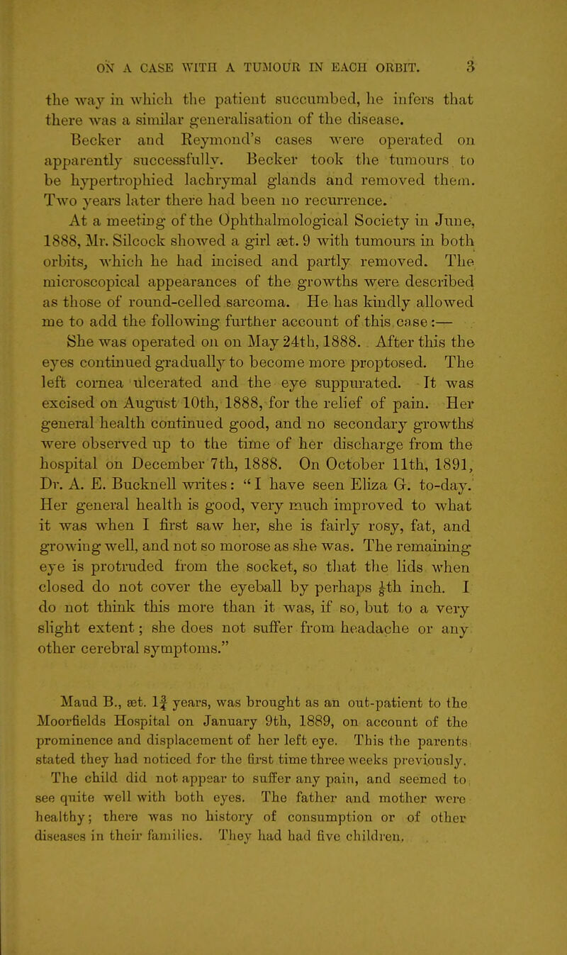 the way in which the patient succumbed, he infers that there was a similar generahsation of the disease. Becker and Eeymond's cases were operated on apparently successfully. Becker took the tumours to be hypertrophied lachrymal glands and removed them. Two years later there had been no recurrence. At a meeting of the Ophthalmological Society in June, 1888, Mr. Silcock showed a girl set. 9 with tumours in both orbits, which he had incised and partly removed. The microscopical appearances of the growths were described as those of round-celled sarcoma. He has kindly allowed me to add the following further account of this case:— She was operated on on May 24tb, 1888. . After this the eyes continued gradually to become more proptosed. The left cornea ulcerated and the eye suppurated. It was excised on August 10th, 1888, for the relief of pain. Her general health continued good, and no secondary growths were observed up to the time of her discharge from the hospital on December 7th, 1888. On October 11th, 1891, Dr. A. E. Bucknell writes:  I have seen Eliza G. to-day. Her general health is good, very much improved to what it was when I first saw her, she is fairly rosy, fat, and growing well, and not so morose as she was. The remaining eye is protruded from the socket, so that the lids when closed do not cover the eyeball by perhaps ^th inch. I do not think this more than it was, if so, but to a very slight extent; she does not suffer from headache or any other cerebral symptoms. Maud B., set. If years, was brought as an out-patient to the Moorfields Hospital on January 9tli, 1889, on account of the prominence and displacement of her left eye. This the parents stated they had noticed for the first time three weeks pr'eviously. The child did not appear to suffer any pain, and seemed to see quite well with both eyes. The father and mother were healthy; there was no history of consumption or of other diseases in their families. They had had five children.