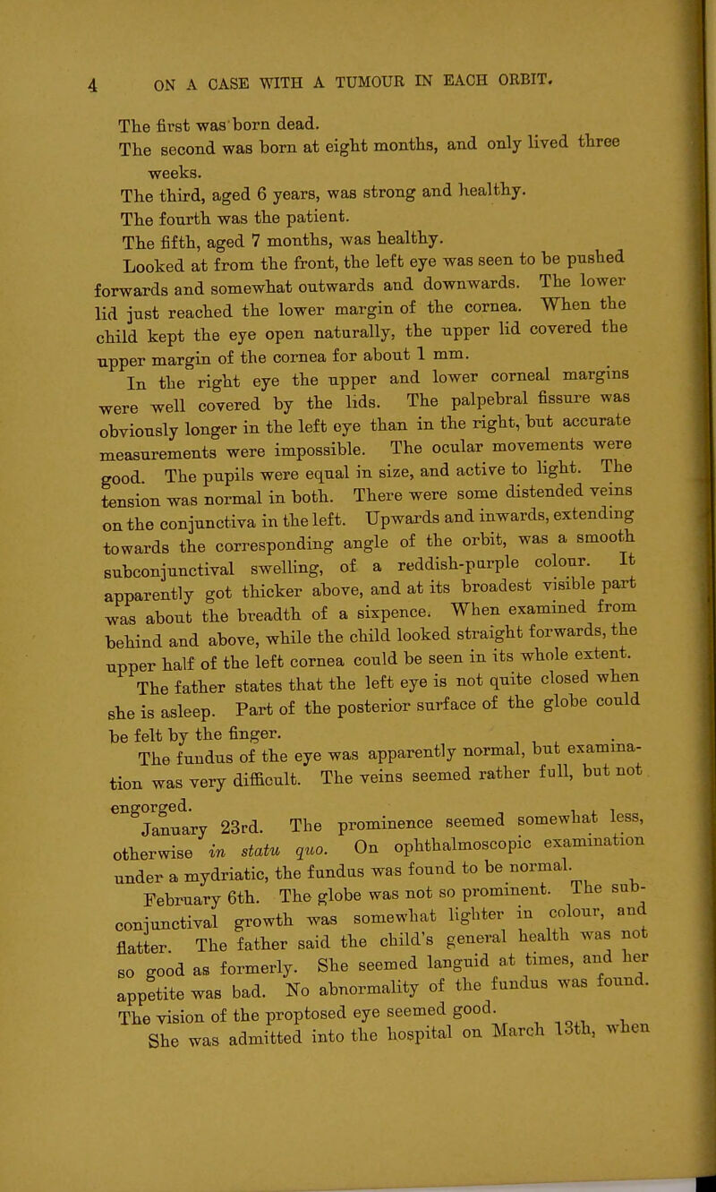 The first was born dead. The second was born at eight months, and only lived three weeks. The third, aged 6 years, was strong and healthy. The fourth was the patient. The fifth, aged 7 months, was healthy. Looked at from the front, the left eye was seen to be pushed forwards and somewhat outwards and downwards. The lower lid just reached the lower margin of the cornea. When the child kept the eye open naturally, the upper lid covered the upper margin of the cornea for about 1 mm. In the right eye the upper and lower corneal margins were well covered by the lids. The palpebral fissure was obviously longer in the left eye than in the right, but accurate measurements were impossible. The ocular movements were good The pupils were equal in size, and activre to hght. The tension was normal in both. There were some distended veins on the conjunctiva in the left. Upwards and inwards, extending towards the corresponding angle of the orbit, was a smooth subconjunctival swelling, of a reddish-parple colour. It apparently got thicker above, and at its broadest visible part was about the breadth of a sixpence. When examined from behind and above, while the child looked straight forwards, the upper half of the left cornea could be seen in its whole extent. The father states that the left eye is not quite closed when she is asleep. Part of the posterior surface of the globe could be felt by the finger. The fundus of the eye was apparently normal, but examina- tion was very difficult. The veins seemed rather full, but not engorged. i j. i January 23rd. The prominence seemed somewhat less, otherwise in statu quo. On ophthalmoscopic examination under a mydriatic, the fundus was found to be normal. February 6th. The globe was not so prominent. The sub- conjunctival growth was somewhat lighter in colour, and flatter. The father said the child's general health was not so good as formerly. She seemed languid a,t times, and her appetite was bad. No abnormality of the fundus was found. The vision of the proptosed eye seemed good. She was admitted into the hospital on March 13th, when