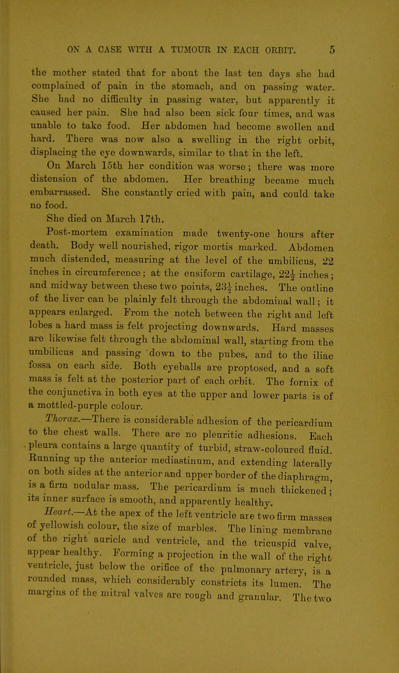 the mother stated that for about the last ten days she had complained of pain in the stomach, and on passing water. She had no difficulty in passing water, but apparently it caused her pain. She had also been sick four times, and was unable to take food. Her abdomen had become swollen and hard. There was now also a swelling in the right orbit, displacing the eye downwards, similar to that in the left. On March 15th her condition was worse; there was more distension of the abdomen. Her breathing became much embarrassed. She constantly cried with pain, and could take no food. She died on March 17th. Post-mortem examination made twenty-one hours after death. Body well nourished, rigor mortis marked. Abdomen much distended, measuring at the level of the umbilicus, 22 inches in circumference; at the ensiform cartilage, 22-1 inches; and midway between these two points, 23^ inches. The outline of the liver can be plainly felt through the abdominal wall; it appears enlarged. From the notch between the right and left lobes a hard mass is felt projecting downwards. Hard masses are likewise felt thi-ough the abdominal wall, starting from the umbilicus and passing down to the pubes, and to the iliac fossa on each side. Both eyeballs are proptosed, and a soft mass is felt at the posterior part of each orbit. The fornix of the conjunctiva in both eyes at the upper and lower parts is of a mottled-purple colour. Thorax.—TheTe is considerable adhesion of the pericardium to the chest walls. There are no pleuritic adhesions. Each . pleura contains a large quantity of turbid, straw-coloured fluid. Running up the anterior mediastinum, and extending laterally on both sides at the anterior and upper border of the diaphragm, is a firm nodular mass. The pericardium is much thickened • its inner surface is smooth, and apparently healthy. Heart.—At the apex of the left ventricle are two firm masses of yellowish colour, the size of marbles. The lining membrane of the right aaricle and ventricle, and the tricuspid valve, appear healthy. Forming a projection in the wall of the rio-ht ventricle, just below the orifice of the pulmonary artery, is a rounded mass, which considerably constricts its lumen. The margins of the mitral valves are rough and granular. The two