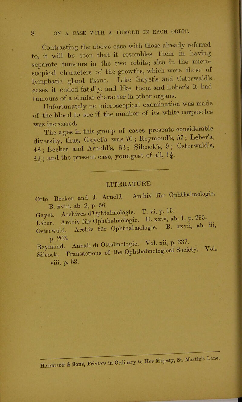 Contrasting the above case with those already refei-red to, it will be seen that it resembles them in haying separate tumours in the two orbits; also in the micro- scopical characters of the growths, which were those of lymphatic gland tissue. Like Gayet's and Osterwald's cases it ended fatally, and like them and Leber's it had tumoin-s of a similar character in other organs. Unfortunately no microscopical examination was made of the blood to see if the number of its white corpuscles was increased. The ages m this group of cases presents considerable diversity, thus, Gayet's was 70; Reymond's, 57; Leber^s, 48; Becker and Arnold's, 33; Silcock's, 9; Osterwald s, 4| • and the present case, youngest of all, If. LITERATURE. Otto Becker and J. Arnold. Arcbiv fiir Ophthalmologie. B. xviii, ab. 2, p. 56. Gayet. Archives d'Ophtalmologie. T. vi, p. 15. Leber. Archie fiir Ophthalmologie. B. xxiv, ab. 1, p. ^y&. _ Osterwald. Archiv fur Ophthalmologie. B. xxvn, ab. ui, Reymond. Annali di Ottalmologie. Vol. xii, p. dd7 Silcock. Transactions of the Ophthalmological Society. Vol. viii, p. 53. HAEBiEOir & Sons, Printers in Ordinary to Her Majesty, St. Martin's Lane.