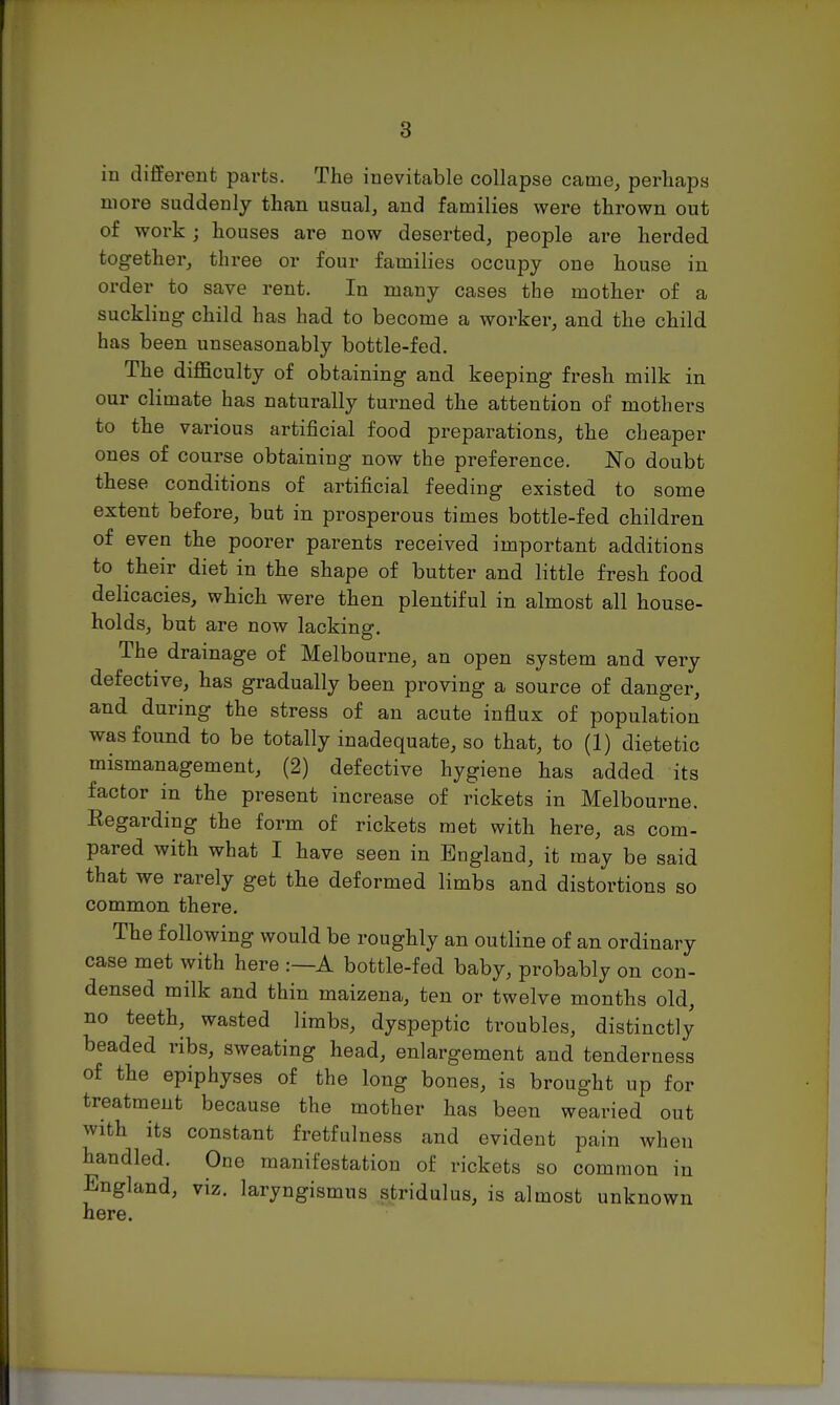 in different parts. The inevitable collapse came, perhaps more suddenly than usual, and families were thrown out of work j houses are now deserted, people are herded together, three or four families occupy one house in order to save rent. In many cases the mother of a suckling child has had to become a worker, and the child has been unseasonably bottle-fed. The difficulty of obtaining and keeping fresh milk in our climate has naturally turned the attention of mothers to the various artificial food preparations, the cheaper ones of course obtaining now the preference. No doubt these conditions of artificial feeding existed to some extent before, but in prosperous times bottle-fed children of even the poorer parents received important additions to their diet in the shape of butter and little fresh food delicacies, which were then plentiful in almost all house- holds, but are now lacking. The drainage of Melbourne, an open system and very defective, has gradually been proving a source of danger, and during the stress of an acute influx of population was found to be totally inadequate, so that, to (1) dietetic mismanagement, (2) defective hygiene has added its factor in the present increase of rickets in Melbourne. Eegarding the form of rickets met with here, as com- pared with what I have seen in England, it may be said that we rarely get the deformed limbs and distortions so common there. The following would be roughly an outline of an ordinary case met with here :—A bottle-fed baby, probably on con- densed milk and thin maizena, ten or twelve months old, no teeth, wasted limbs, dyspeptic troubles, distinctly beaded ribs, sweating head, enlargement and tenderness of the epiphyses of the long bones, is brought up for treatment because the mother has been wearied out with its constant fretfulness and evident pain when handled. One manifestation of rickets so common in England, viz. laryngismus stridulus, is almost unknown here.