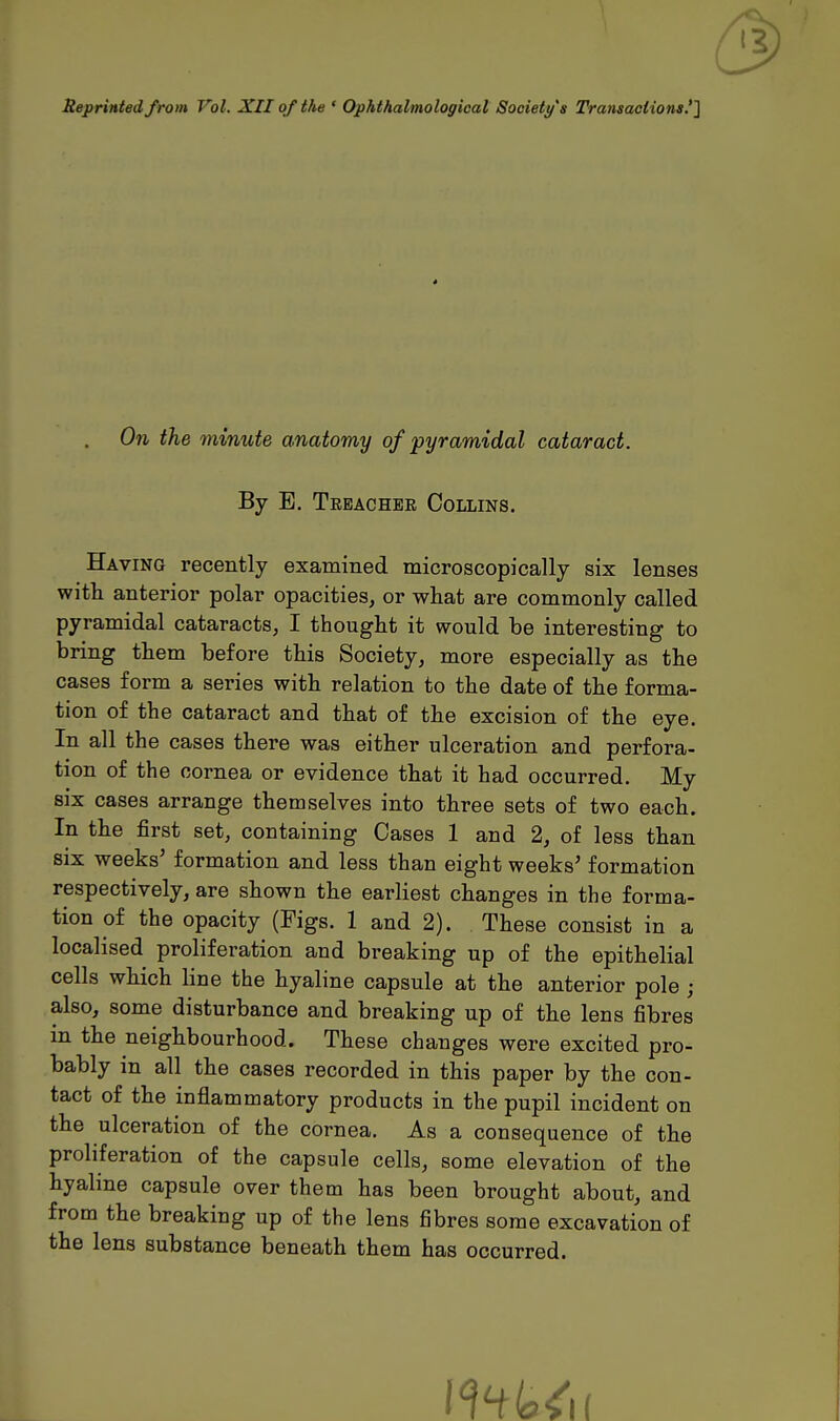 Reprinted from Vol. XII of the • Ophthalmologicat Society's Transactions !l On the minute anatomy of pyramidal cataract. By E. Treacher Collins. Having recently examined microscopically six lenses with anterior polar opacities, or what are commonly called pyramidal cataracts, I thought it would be interesting to bring them before this Society, more especially as the cases form a series with relation to the date of the forma- tion of the cataract and that of the excision of the eye. In all the cases there was either ulceration and perfora- tion of the cornea or evidence that it had occurred. My six cases arrange themselves into three sets of two each. In the first set, containing Cases 1 and 2, of less than six weeks' formation and less than eight weeks' formation respectively, are shown the earliest changes in the forma- tion of the opacity (Figs. 1 and 2). These consist in a localised proliferation and breaking up of the epithelial cells which line the hyaline capsule at the anterior pole ; also, some disturbance and breaking up of the lens fibres m the neighbourhood. These changes were excited pro- bably in all the cases recorded in this paper by the con- tact of the inflammatory products in the pupil incident on the ulceration of the cornea. As a consequence of the proliferation of the capsule cells, some elevation of the hyaline capsule over them has been brought about, and from the breaking up of the lens fibres some excavation of the lens substance beneath them has occurred.