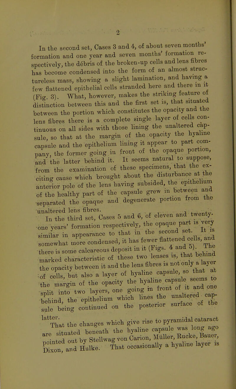 formation and one year and seven months' formation re- spectively, the debris of the broken-up cells and lens fibres has become condensed into the form of an almost struc- tureless mass, showing a slight lamination, and having a few flattened epithelial cells stranded here and there m it (Fiff 3). What, however, makes the striking feature ot distinction between this and the first set is, that situated between the portion which constitutes the opacity and the lens fibres there is a complete single layer of cells con- tinuous on all sides with those lining the unaltered cap- sule, so that at the margin of the opacity the hyaline capsule and the epithelium lining it appear to part com- pany, the former going in front of the opaque portion, and the latter behind it. It seems natural to suppose, from the examination of these specimens, that the ex- citing cause which brought about the disturbance at the anterior pole of the lens having subsided, the epithelium of the healthy part of the capsule grew m between and •separated the opaque and degenerate portion from the -unaltered lens fibres. 4.^^„4-„ In the third set. Oases 5 and 6, of eleven and twenty- •one years' formation respectively, the opaque part is very similar in appearance to that in the second set. It omewhat more condensed, it has fewer flattened Is, and there is some calcareous deposit m it (Figs. 4 M marked characteristic of these ^Z^^^'^^^^^ the opacity between it and the lens fibres is not 0% a layer ■of cells but also a layer of hyaline capsule, so that at L mtgin of the o/acity the snlit into two layers, one going m front of it and one ;'eir W epithelium which lines the -fered ^ cap- sule b;ing continued on the posterior surface of the ^^^That the changes which give rise to pyramidal cataract . !^!d beneath the hyaline capsule was long ago tfd'fut by St Carion, Miller, Rucke, Bauer, Ton and Hulke- lhat occasionally a hyaline layer is