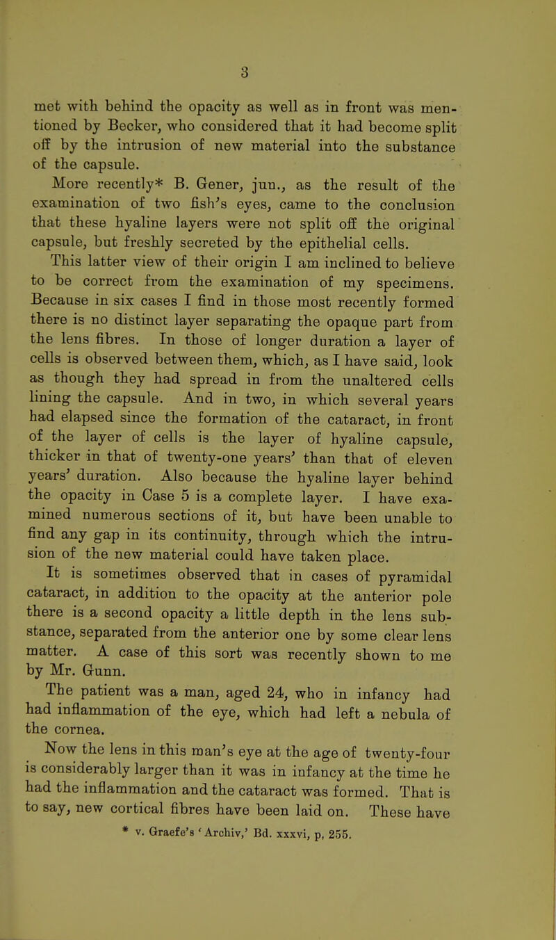 met with behind the opacity as well as in front was men- tioned by Becker, who considered that it had become split off by the intrusion of new material into the substance of the capsule. More recently* B. Gener, jun., as the result of the examination of two fish's eyes, came to the conclusion that these hyaline layers were not split off the original capsule, but freshly secreted by the epithelial cells. This latter view of their origin I am inclined to believe to be correct fi-om the examination of my specimens. Because in six cases I find in those most recently formed there is no distinct layer separating the opaque part from the lens fibres. In those of longer duration a layer of cells is observed between them, which, as I have said, look as though they had spread in from the unaltered cells lining the capsule. And in two, in which several years had elapsed since the formation of the cataract, in front of the layer of cells is the layer of hyaline capsule, thicker in that of twenty-one years' than that of eleven years' duration. Also because the hyaline layer behind the opacity in Case 5 is a complete layer. I have exa- mined numerous sections of it, but have been unable to find any gap in its continuity, through which the intru- sion of the new material could have taken place. It is sometimes observed that in cases of pyramidal cataract, in addition to the opacity at the anterior pole there is a second opacity a little depth in the lens sub- stance, separated from the anterior one by some clear lens matter. A case of this sort was recently shown to me by Mr. Gunn. The patient was a man, aged 24, who in infancy had had inflammation of the eye, which had left a nebula of the cornea. Now the lens in this man's eye at the age of twenty-four IS considerably larger than it was in infancy at the time he had the inflammation and the cataract was formed. That is to say, new cortical fibres have been laid on. These have * V. Graefe's ' Archiv,' Bd. xxxvi, p, 255.