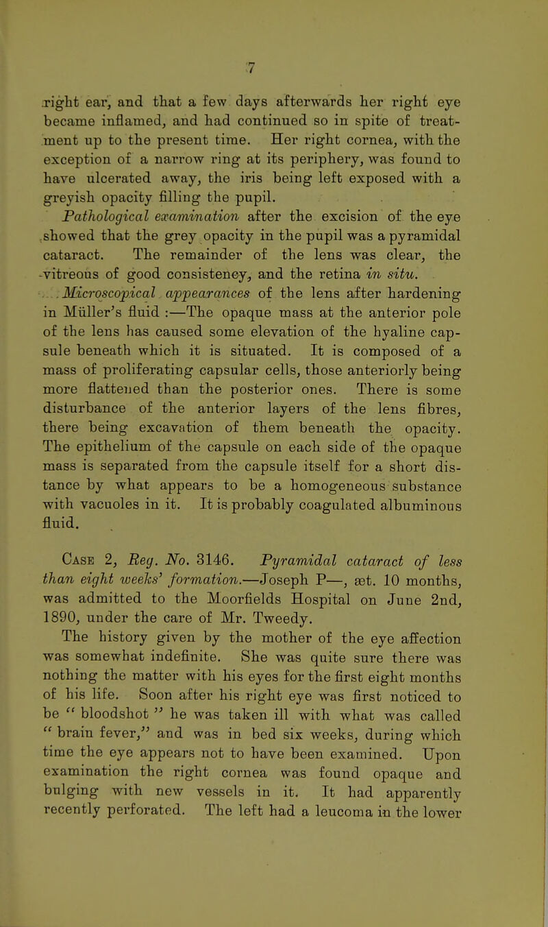 .right ear!, and that a few days afterwards her right eye became inflamed, and had continued so in spite of treat- ment up to the present time. Her right cornea, with the exception of a narrow ring at its periphery, was found to have ulcerated away, the iris being left exposed with a greyish opacity filling the pupil. Pathological examination after the excision of the eye showed that the grey opacity in the pupil was a pyramidal cataract. The remainder of the lens was clear, the -vitreous of good consistency, and the retina in situ. .... Microscopical appearances of the lens after hardening in Miiller's fluid :—The opaque mass at the anterior pole of the lens has caused some elevation of the hyaline cap- sule beneath which it is situated. It is composed of a mass of proliferating capsular cells, those anteriorly being more flattened than the posterior ones. There is some disturbance of the anterior layers of the lens fibres, there being excavation of them beneath the opacity. The epithelium of the capsule on each side of the opaque mass is separated from the capsule itself for a short dis- tance by what appears to be a homogeneous substance with vacuoles in it. It is probably coagulated albuminous fluid. Case 2, Reg. No. 8146. Pyramidal cataract of less than eight weeks' formation.—Joseph P—, gat. 10 months, was admitted to the Moorfields Hospital on June 2nd, 1890, under the care of Mr. Tweedy. The history given by the mother of the eye affection was somewhat indefinite. She was quite sure there was nothing the matter with his eyes for the first eight months of his life. Soon after his right eye was first noticed to be bloodshot  he was taken ill with what was called  brain fever, and was in bed six weeks, during which time the eye appears not to have been examined. Upon examination the right cornea was found opaque and bulging with new vessels in it. It had apparently recently perforated. The left had a leucoma in the lower