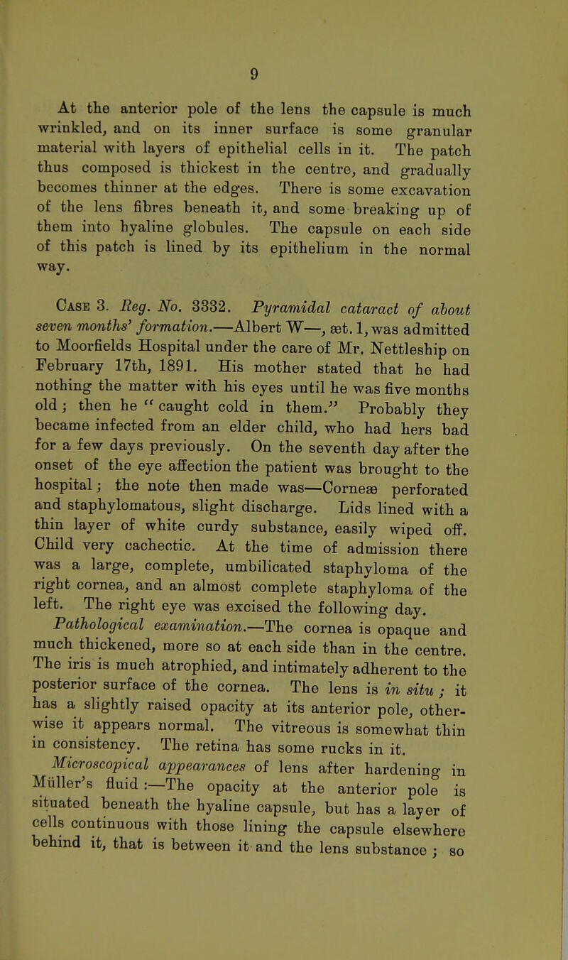 At the anterior pole of the lens the capsule is much wrinkled, and on its inner surface is some granular material with layers of epithelial cells in it. The patch thus composed is thickest in the centre, and gradually becomes thinner at the edges. There is some excavation of the lens fibres beneath it, and some breaking up of them into hyaline globules. The capsule on each side of this patch is lined by its epithelium in the normal way. Case 3. Reg. No. 3332. Pyramidal cataract of about seven months' formation.—Albert W—, aet. 1, was admitted to Moorfields Hospital under the care of Mr. Nettleship on February 17th, 1891. His mother stated that he had nothing the matter with his eyes until he was five months old ; then he  caught cold in them. Probably they became infected from an elder child, who had hers bad for a few days previously. On the seventh day after the onset of the eye affection the patient was brought to the hospital; the note then made was—Cornese perforated and staphylomatous, slight discharge. Lids lined with a thin layer of white curdy substance, easily wiped ofF. Child very cachectic. At the time of admission there was a large, complete, umbilicated staphyloma of the right cornea, and an almost complete staphyloma of the left. The right eye was excised the following day. Pathological examination.—The cornea is opaque and much thickened, more so at each side than in the centre. The iris is much atrophied, and intimately adherent to the posterior surface of the cornea. The lens is in situ ; it has a slightly raised opacity at its anterior pole, other- wise it appears normal. The vitreous is somewhat thin in consistency. The retina has some rucks in it. Microscopical appearances of lens after hardening in Miiller's fluid:—The opacity at the anterior pole is situated beneath the hyaline capsule, but has a layer of cells continuous with those lining the capsule elsewhere behind it, that is between it and the lens substance j so