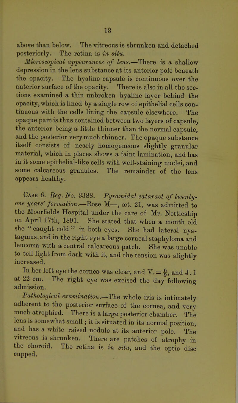 IS above than below. The vitreous is shrunken and detached posteriorly. The retina is in situ. Microscopical appearances of lens.—There is a shallow depression in the lens substance at its anterior pole beneath the opacity. The hyaline capsule is continuous over the anterior surface of the opacity. There is also in all the sec- tions examined a thin unbroken hyaline layer behind the opacity, which is lined by a single row of epithelial cells con- tinuous with the cells lining the capsule elsewhere. The opaque part is thus contained between two layers of capsule, the anterior being a little thinner than the normal capsule, and the posterior very much thinner. The opaque substance itself consists of nearly homogeneous slightly granular material, which in places shows a faint lamination, and has in it some epithelial-like cells with well-staining nuclei, and some calcareous granules. The remainder of the lens appears healthy. Case 6. Reg. No. 3388. Pyramidal cataract of twenty- one years' formation.—Ro&e M—, set. 21, was admitted to the Moorfields Hospital under the care of Mr. Nettleship on April 17th, 1891. She stated that when a month old she  caught cold  in both eyes. She had lateral nys- tagmus, and in the right eye a large corneal staphyloma and leucoma with a central calcareous patch. She was unable to tell light from dark with it, and the tension was slightly increased. In her left eye the cornea was clear, and Y. = f, and J. 1 at 22 cm. The right eye was excised the day following admission. Pathological examination.—The whole iris is intimately adherent to the posterior surface of the cornea, and very much atrophied. There is a large posterior chamber. The lens is somewhat small; it is situated in its normal position, and has a white raised nodule at its anterior pole. The vitreous is shrunken. There are patches of atrophy in the choroid. The retina is in situ, and the optic disc cupped.