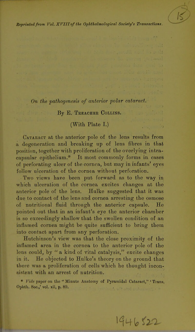 Reprinted from Vol. XVIII of the Ophthalmological Society's Transactions. On the pathogenesis of anterior polar cataract. By E. Treachek Collins. (With Plate I.) Cataract at the anterior pole of the lens results from a degeneration and breaking up of lens fibres in that position, together with proliferation of the overlying intra- capsular epithelium.* It most commonly forms in cases oF perforating ulcer of the cornea, but may in infants' eyes follow ulceration of the cornea without perforation. Two views have been put forward as to the way in which ulceration of the cornea excites changes at the anterior pole of the lens. Hulke suggested that it was due to contact of the lens and cornea arresting the osmose of nutritional fluid through the anterior capsule. He pointed out that in an infant's eye the anterior chamber is so exceedingly shallow that the swollen condition of an inflamed cornea might be quite sufficient to bring them into contact apart from any perforation. Hutchinson's view was that the close proximity of the inflamed area in the cornea to the anterior pole of the lens could, by  a kind, of vital catalysis/' excite changes in it. He objected to Hulke's theory on the ground that there was a proliferation of cells which he thought incon- sistent with an arrest of nutrition. * Vide paper on the  Minute Anatomy of Pyramidal Cataract, ' Tians, Ophth. Soc.,' vol. xii, p. 89. ,