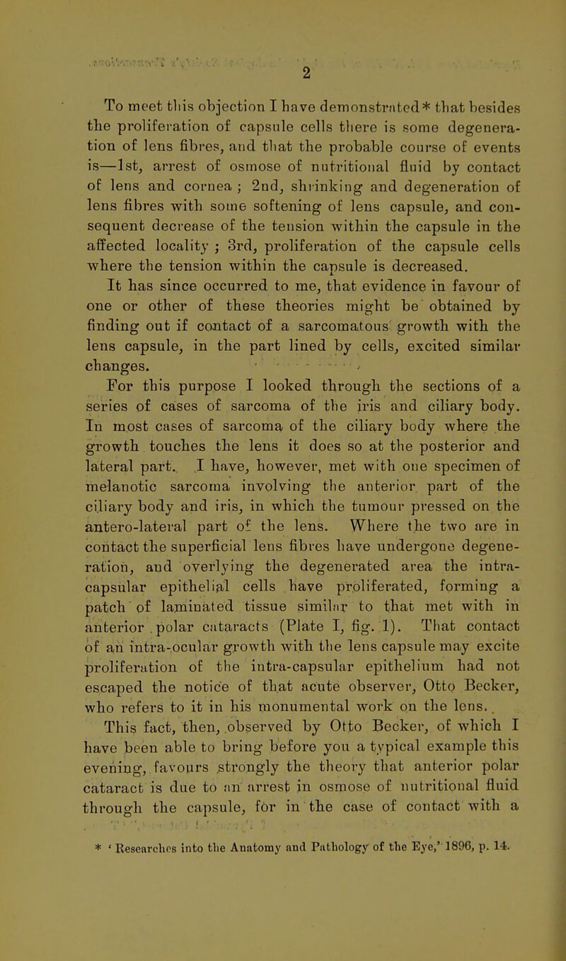 To meet tliis objection I have demonstrnted* that besides tbe prolifei-ation of capsule cells there is some degenera- tion of lens fibres, and tliat the proba,ble course of events is—1st, arrest of osmose of nutritional fluid by contact of lens and cornea ; 2nd, shrinking and degeneration of lens fibi'es with some softening of lens capsule, and con- sequent decrease of the tension within tbe capsule in the affected locality ; 3rd, proliferation of the capsule cells where the tension within the capsule is decreased. It has since occurred to me, that evidence in favour of one or other of these theories might be obtained by finding out if contact of a sarcomatous growth with the lens capsule, in the part lined by cells, excited similar changes. - For this purpose I looked through the sections of a series of cases of sarcoma of the iris and ciliary body. In most cases of sarcoma of the ciliary body where the growth toucbes th.e lens it does so at the posterior and lateral part. .1 bave, however, met with one specimen of melanotic sarcoma involving the anterior part of tbe ci.liary body and iris, in which the tumour pressed on the antero-lateral part of the lens. Where the two are in contact the superficial lens fibres have undergone degene- ration, and overlying the degenerated area the intra- capsular epithelial cells have proliferated, forming a patch of laminated tissue similnr to that met with in anterior . polar cataracts (Plate I, fig. 1). Tliat contact of an intra-.ocular growth with the lens capsule may excite proliferation of the intra-capsular epithelium had not escaped the notice of that acute observer. Otto Becker, who refers to it in his monumental work on the lens.. This fact, tben, observed by Otto Becker, of which I have been able to bring before you a typical example this evening, favours strongly the theory that anterior polar cataract is due to an arrest in osmose of nutritional fluid through the capsule, f6r in the case of contact with a * ' Researches into the Anatomy and Pathology of the Eye,' 1896, p. 14.