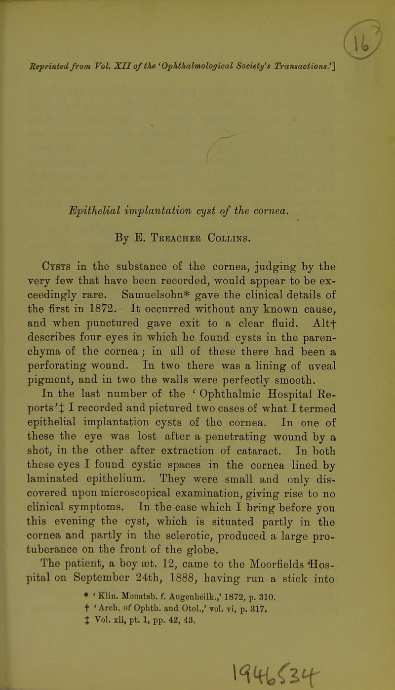 ® Reprinted from Vol. XII of the 'Ophthalmological Society's Transactions.''] Epithelial implantation cyst of the cornea. By E. Treacher Collins. Cysts in the substance of tlie corneaj judging by the very few that have been recorded, would appear to be ex- ceedingly rare. Samuelsohn* gave the clinical details of the first in 1872. It occurred without any known cause, and when punctured gave exit to a clear fluid. Altf describes four eyes in which he found cysts in the paren- chyma of the cornea; in all of these there had been a perforating wound. In two there was a lining of uveal pigment, and in two the walls were perfectly smooth. In the last number of the ' Ophthalmic Hospital Ee- ports^t I recorded and pictured two cases of what I termed epithelial implantation cysts of the cornea. In one of these the eye was lost after a penetrating wound by a shot, in the other after extraction of cataract. In both these eyes I found cystic spaces in the cornea lined by laminated epithelium. They were small and only dis- covered upon microscopical examination, giving rise to no clinical symptoms. In the case which I bring before you this evening the cyst, which is situated partly in the cornea and partly in the sclerotic, produced a large pro- tuberance on the front of the globe. The patient, a boy ast. 12, came to the Moorfields •Hos- pital on September 24th, 1888, having run a stick into * ' Klin. Monatsb. f. Augenhcilk.,' 1872, p. 310. t 'Arch, of Ophth. and Ofcol./ vol. vi, p. 317,