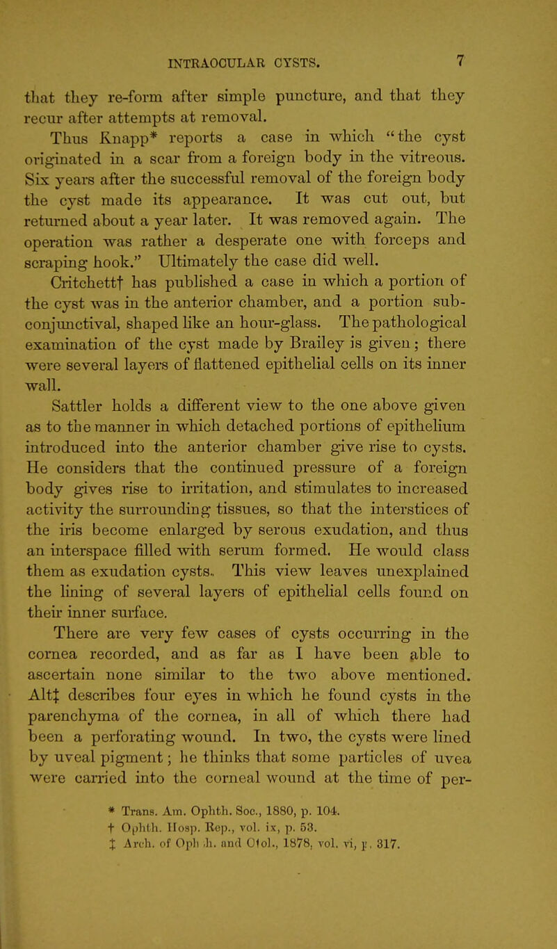 that they re-form after simple puncture, and that they recur after attempts at removal. Thus Knapp* reports a case in which the cyst originated in a scar from a foreign body in the vitreous. Six years after the successful removal of the foreign body the cyst made its appearance. It was cut out, but returned about a year later. It was removed again. The operation was rather a desperate one with forceps and scraping hook. Ultimately the case did well. Critchettf has published a case in which a portion of the cyst was in the anterior chamber, and a portion sub- conjunctival, shaped like an hour-glass. The pathological examinatioa of the cyst made by Brailey is given; there were several layers of flattened epithelial cells on its inner wall. Sattler holds a different view to the one above given as to the manner in which detached portions of epithelium introduced into the anterior chamber give rise to cysts. He considers that the continued pressure of a foreign body gives rise to irritation, and stimulates to increased activity the surrounding tissues, so that the interstices of the iris become enlarged by serous exudation, and thus an interspace filled with serum formed. He would class them as exudation cysts- This view leaves unexplained the lining of several layers of epithelial cells found on then- inner surface. There are very few cases of cysts occurring in the cornea recorded, and as far as I have been able to ascertain none similar to the two above mentioned. Alt| describes four eyes in which he found cysts in the parenchyma of the cornea, in all of which there had been a perforating wound. In two, the cysts were lined by uveal pigment; he thinks that some particles of uvea were carried into the corneal wound at the time of per- » Trans. Am. Ophth. Soc, 1880, p. 104. t Ophth. Hosp. Rop., vol. ix, p. 53. % Arch, of Oph >h. ond 01ol., 1878, vol. vi, j, 317.