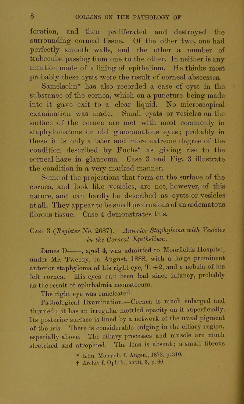 foration, and then proliferated and destroyed the surrounding corneal tissue. Of the other two, one had perfectly smooth walls, and the other a number of trabecular passing from one to the other. In neither is any mention made of a lining of epithelium. He thinks most probably these cysts were the result of corneal abscesses. Samelsohn* has also recorded a case of cyst in the substance of the cornea, which on a puncture being made into it gave exit to a clear liquid. No microscopical examination was made. Small cysts or vesicles on the surface of the cornea are met with most commonly in staphylomatous or old glaucomatous eyes; probably in these it is only a later and more extreme degree of the condition described by Fuchsf as giving rise to the corneal haze in glaucoma. Case 3 and Fig. 3 illustrate the condition in a very marked manner. Some of the projections that form on the surface of the cornea, and look like vesicles, are not, however, of this nature, and can hardly be described as cysts or vesicles at all. They appear to be small protrusions of an oedematous fibrous tissue. Case 4 demonstrates this. Case 3 {Register No. 2687). Anterior Staphyloma with Vesicles in the Corneal Epithelium. James D , aged 4, was admitted to Moorfields Hospital, under Mr. Tweedy, in August, 1888, with a large prominent anterior staphyloma of his right eye, T. + 2, and a nehula of his left cornea. His eyes had heen had since infancy, probably as the result of ophthalmia neonatorum. The right eye was enucleated. Pathological Examination.—Cornea is much enlarged and thinned ; it has an irregular mottled opacity on it superficially. Its posterior surface is lined by a network of the uveal pigment of the iris. There is considerable bulging in the ciliary region, especially above. The ciliary processes and muscle are much stretched and atrophied. The lens is absent; a small fibrous * Klin. Monatsb. f. Augen., 1872, p. 310.