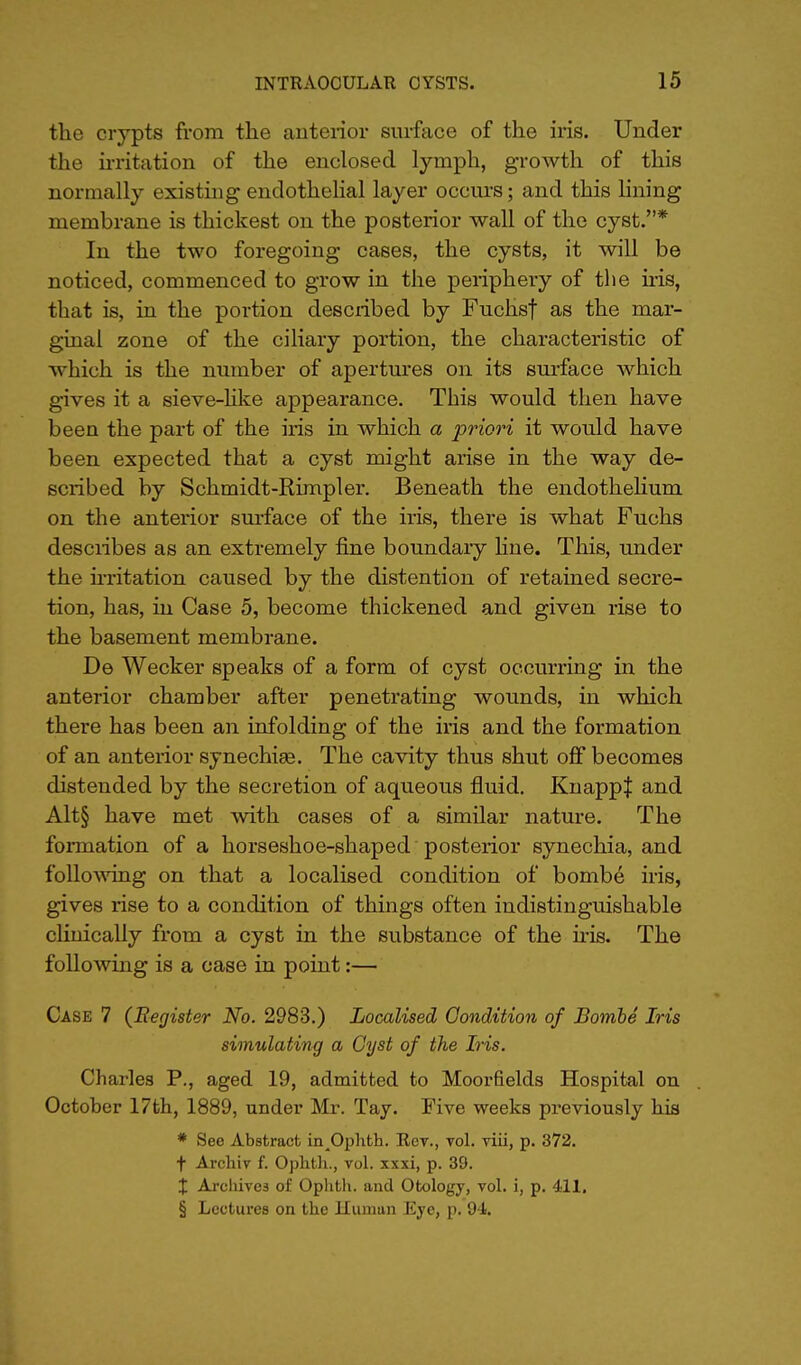 the crypts from the anterior surface of the iris. Under the irritation of the enclosed lymph, growth of this normally existing endothelial layer occurs; and this lining membrane is thickest on the posterior wall of the cyst.* In the two foregoing cases, the cysts, it will be noticed, commenced to grow in the periphery of the iris, that is, in the portion described by Fuchsf as the mar- ginal zone of the ciliary portion, the characteristic of which is the number of apertures on its surface which gives it a sieve-like appearance. This would then have been the part of the iris in which a priori it would have been expected that a cyst might arise in the way de- scribed by Schmidt-Rimpler. Beneath the endothelium on the anterior surface of the iris, there is what Fuchs describes as an extremely fine boundary hue. This, under the irritation caused by the distention of retained secre- tion, has, in Case 5, become thickened and given rise to the basement membrane. De Wecker speaks of a form of cyst occurring in the anterior chamber after penetrating wounds, in which there has been an infolding of the iris and the formation of an anterior synechias. The cavity thus shut off becomes distended by the secretion of aqueous fluid. KnappJ and Alt§ have met with cases of a similar nature. The formation of a horseshoe-shaped posterior synechia, and following on that a localised condition of bombe iris, gives rise to a condition of things often indistinguishable clinically from a cyst in the substance of the iris. The following is a case in point:— Case 7 (Register No. 2983.) Localised Condition of Bombe Iris simulating a Cyst of the Iris. Charles P., aged 19, admitted to Moorfields Hospital on October 17th, 1889, under Mr. Tay. Five weeks previously his * See Abstract in^Ophth. Rct., vol. viii, p. 372. t Archiv f. Ophth., vol. xxxi, p. 39. X Arcluves of Ophth. and Otology, vol. i, p. 411. § Lectures on the Human Eye, p. 94.