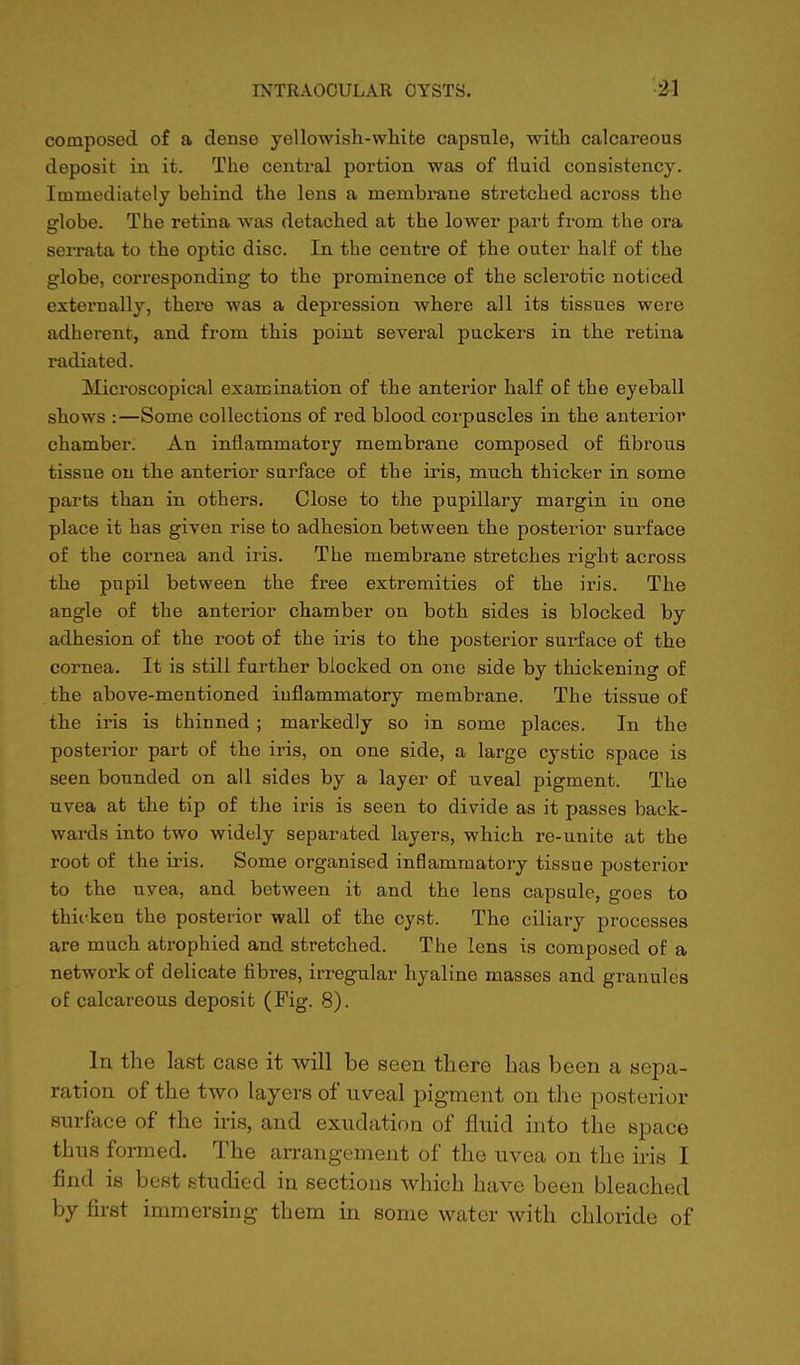 composed of a dense yellowish-white capsule, with calcareous deposit in it. The central portion was of fluid consistency. Immediately behind the lens a membrane stretched across the globe. The retina was detached at the lower part from the ora serrata to the optic disc. In the centre of the outer half of the globe, corresponding to the prominence of the sclerotic noticed externally, there was a depression where all its tissues were adherent, and from this point several puckers in the retina radiated. ^Microscopical examination of the anterior half of the eyeball shows :—Some collections of red blood corpuscles in the anterior chamber. An inflammatory membrane composed of fibrous tissue on the anterior surface of the iris, much thicker in some parts than in others. Close to the pupillary margin iu one place it has given rise to adhesion between the posterior surface of the cornea and iris. The membrane stretches right across the pupil between the free extremities of the iris. The angle of the anterior chamber on both sides is blocked by adhesion of the root of the iris to the posterior surface of the cornea. It is still further blocked on one side by thickening of the above-mentioned iuflammatory membrane. The tissue of the iris is thinned ; markedly so in some places. In the posterior part of the iris, on one side, a large cystic space is seen bounded on all sides by a layer of uveal pigment. The uvea at the tip of the iris is seen to divide as it passes back- wards into two widely separated layers, which re-unite at the root of the iris. Some organised inflammatory tissue posterior to the uvea, and between it and the lens capsule, goes to thicken the posterior wall of the cyst. The ciliary processes are much atrophied and stretched. The lens is composed of a network of delicate fibres, irregular hyaline masses and granules of calcareous deposit (Fig. 8). In the last case it will be seen there has been a sepa- ration of the two layers of uveal pigment on the posterior surface of the iris, and exudation of fluid into the Bpace thus formed. The arrangement of the uvea on the iris I find is best studied in sections which have been bleached by first immersing them in some water with chloride of