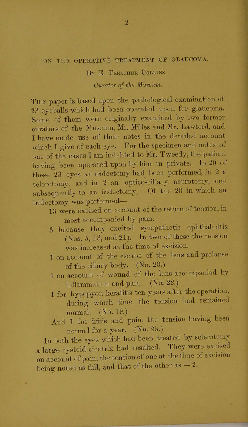 ON THE OPEEATIVE TREATMENT OF aLAUCOMA. By E. Treacher Collins, Ourator of the Museum. This paper is based upon the pathological examination of 23 eyeballs which had been operated upon for glaucoma. Some of them were originally examined by two former ciu-ators of the Museum, Mr. Milles and Mr. Lawford, and I have made use of their notes in the detailed accoimt which I give of each eye. For the specimen and notes of one of the cases I am indebted to Mr. Tweedy, the patient having been operated upon by him in private. In 20 of these 23 eyes an iridectomy had been performed, in 2 a sclerotomy, and in 2 an optico-ciliary neurotomy, one subsequently to an ii'idectomy. Of the 20 in which an iridectomy was performed— 13 were excised on account of the return of tension, in most accompanied by pain. 3 because they excited sympathetic ophthalmitis (Nos. 5, 13, and 21). In two of these the tension was increased at the time of excision. 1 on account of the escape of the lens and prolapse of the ciliary body. (No. 20.) 1 on account of wound of the lens accompanied by inflammation and pain. (No. 22.) 1 for hypopyon keratitis ten years after the operation, during which time the tension had remained normal. (No. 19.) And 1 for iritis and pain, the tension having been normal for a year. (No. 23.) In both the eyes which had been treated by sclerotomy a large cystoid cicatrix had resulted. They were excised on account of pain, the tension of one at the time of excision being noted as full, and that of the other as — 2.