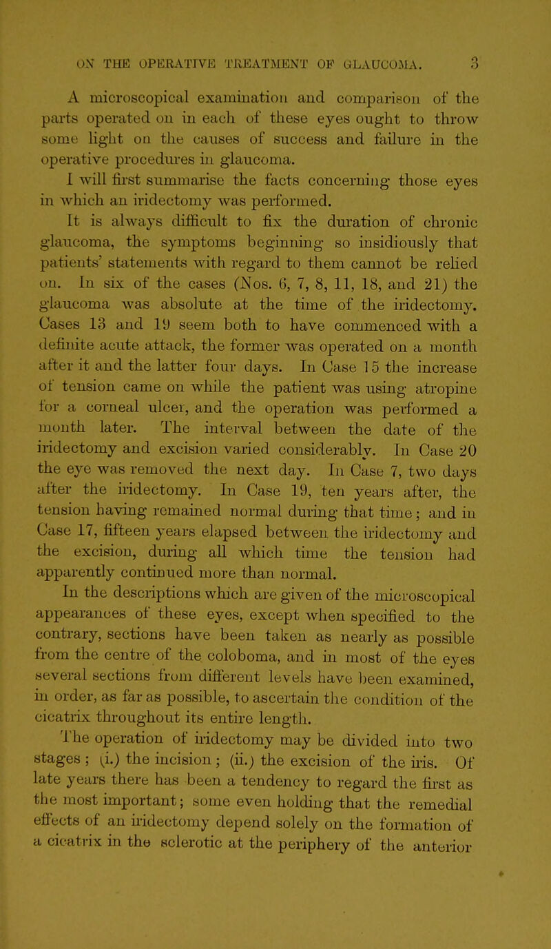 A microscopical examination and comparison of the parts operated ou in each of these eyes ought to throw some Hght ou the causes of success and failure in the operative procedm-es in glaucoma. 1 will fii-st summarise the facts concerning those eyes in which an iridectomy was performed. It is always difficult to fix the duration of chronic glaucoma, the symptoms beginning so insidiously that patients' statements with regard to them cannot be rehed on. In six of the cases (Nos. 6, 7, 8, 11, 18, and 21) the glaucoma was absolute at the time of the iridectomy. Cases 13 and 19 seem both to have commenced with a definite acute attack, the former was operated on a month after it and the latter four days. In Case 15 the increase of tension came on while the patient was using atropine for a corneal ulcer, and the operation was peiformed a month later. The interval between the date of the iridectomy and excision vaiied considerably. In Case 20 the eye was removed the next day. In Case 7, two days after the iridectomy. In Case 19, ten years after, the tension having remained normal during that time; and in Case 17, fifteen years elapsed between the iridectomy and the excision, during all which time the tension had apparently continued more than normal. In the descriptions which are given of the microscopical appearances of these eyes, except when specified to the contrary, sections have been taken as nearly as possible from the centre of the coloboma, and in most of the eyes several sections from different levels have l)een examined, in order, as far as possible, to ascertain the condition of the cicatiix throughout its entire length. I'he operation of iridectomy may be divided into two stages ; i^i.) the incision ; (ii.) the excision of the his. Of late years there has been a tendency to regard the fii-st as the most important; some even holding that the remedial effects of an hidectomy depend solely on the formation of a cicatrix m the sclerotic at the periphery of the anterior