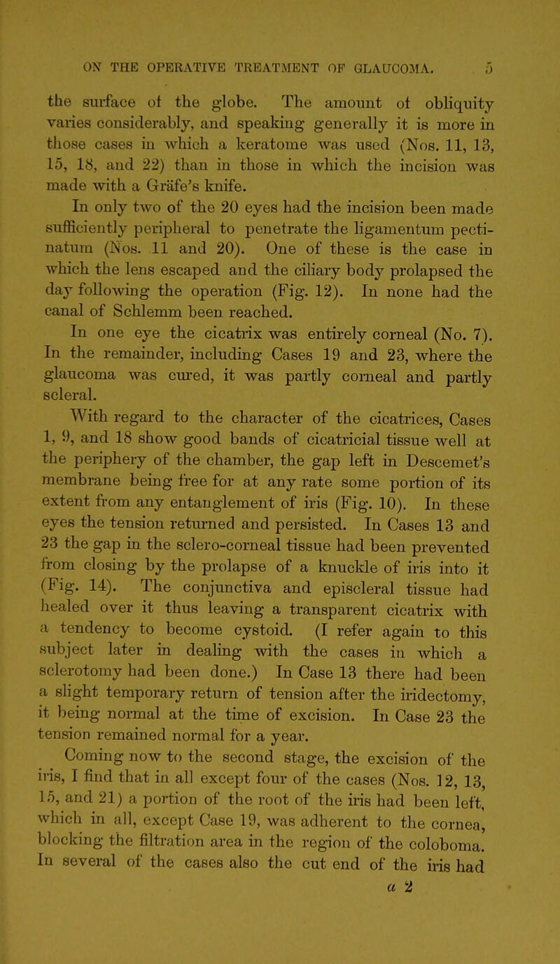 the surface ot the globe. The amount ot obliquity varies considerably, and speaking generally it is more in those cases in which a keratome was used (Nos. 11, 13, 15, 18, and 22) than in those in which the incision was made with a Grafe's knife. In only two of the 20 eyes had the incision been made sufficiently peripheral to penetrate the ligamentum pecti- natum (Nos. 11 and 20). One of these is the case in which the lens escaped and the ciliary body prolapsed the day following the operation (Fig. 12). In none had the canal of Schlemm been reached. In one eye the cicatrix was entirely corneal (No. 7). In the remainder, including Cases 19 and 23, where the glaucoma was cured, it was partly corneal and partly scleral. With regard to the character of the cicatrices, Cases 1, 9, and 18 show good bands of cicatricial tissue well at the periphery of the chamber, the gap left in Descemet's membrane being free for at any rate some portion of its extent from any entanglement of iris (Fig. 10). In these eyes the tension returned and persisted. In Cases 13 and 23 the gap in the sclero-corneal tissue had been prevented from closing by the prolapse of a knuckle of iris into it (Fig. 14). The conjunctiva and episcleral tissue had healed over it thus leaving a transparent cicatrix with a tendency to become cystoid. (I refer again to this subject later in dealing with the cases in which a sclerotomy had been done.) In Case 13 there had been a slight temporary return of tension after the ii'idectomy, it being normal at the time of excision. In Case 23 the tension remained normal for a year. Coming now to the second stage, the excision of the iris, I find that in all except four of the cases (Nos. 12, 13, 15, and 21) a portion of the root of the iris had been left, which in all, except Case 19, was adherent to the cornea, blocking the filtration area in the region of the coloboma. In several of the cases also the cut end of the iris had a 2