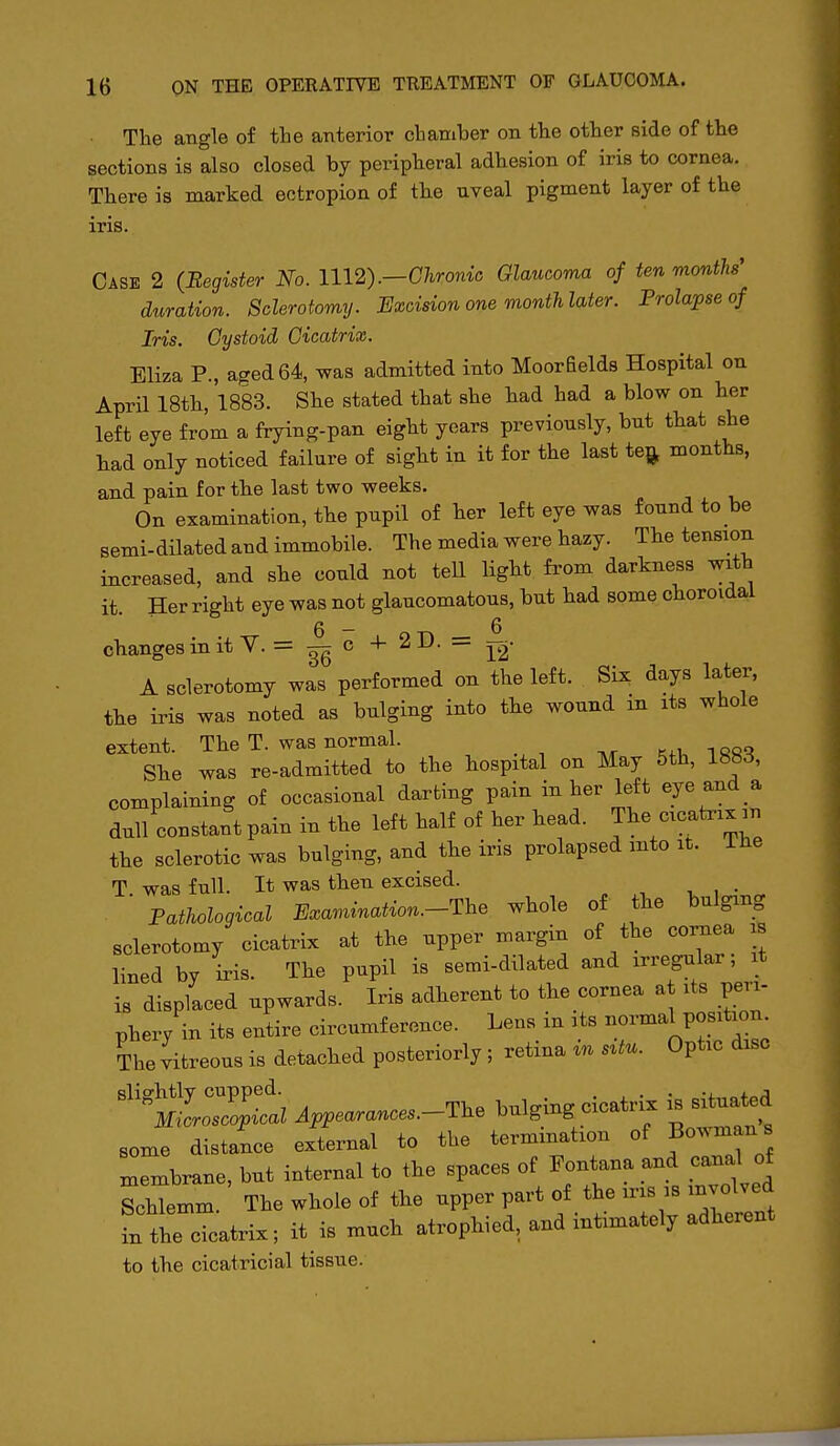 The angle of the anterior chamber on the other side of the sections is also closed by peripheral adhesion of iris to cornea. There is marked ectropion of the uveal pigment layer of the iris. Case 2 (Begister No. 1112) .—Chronic Glaucoma of ten months' duration. Sclerotomy. Excision one month later. Prolapse of Iris. Cystoid Cicatrix. Eliza P., aged 64, was admitted into Moorfields Hospital on April 18th, 1883. She stated that she had had a blow on her left eye from a frying-pan eight years previously, but that she had only noticed failure of sight in it for the last teft months, and pain for the last two weeks. On examination, the pupil of her left eye was found to be semi-dilated and immobile. The media were hazy. The tension increased, and she could not tell light fi'om darkness with it. Her right eye was not glaucomatous, but had some choroidal 6 — 6 changes in it V. = c -1- 2D. = j^- A sclerotomy was performed on the left. Six days later, the iris was noted as bulging into the wound in its whole extent. The T. was normal. She was re-admitted to the hospital on May 5th, 1883, complaining of occasional darting pain in her left eye and a dull constant pain in the left half of her head. J^^^ c--*--? the sclerotic was bulging, and the iris prolapsed into it. ihe T was full. It was then excised. Pathological Examination.-The whole of the bulging sclerotomy cicatrix at the upper margin of the coi;nea is lined by iris. The pupil is semi-dilated and irregular, it is displaced upwards. Iris adherent to the cornea at its peri- phery in its entire circumference. Lens in its normal position The vitreous is detached posteriorly; retina in s^tu. Optic disc ''^mIoZ^I^^I Appearances.-The bulging cicatrix i^ situated some distance external to the termination of Bowmans xnembrane, but internal to the spaces of Fontana and canal of Schtmm. The whole of the upper part of the ins is involved L the cicatrix; it is much atrophied, and intimately adherent to the cicatricial tissue. i