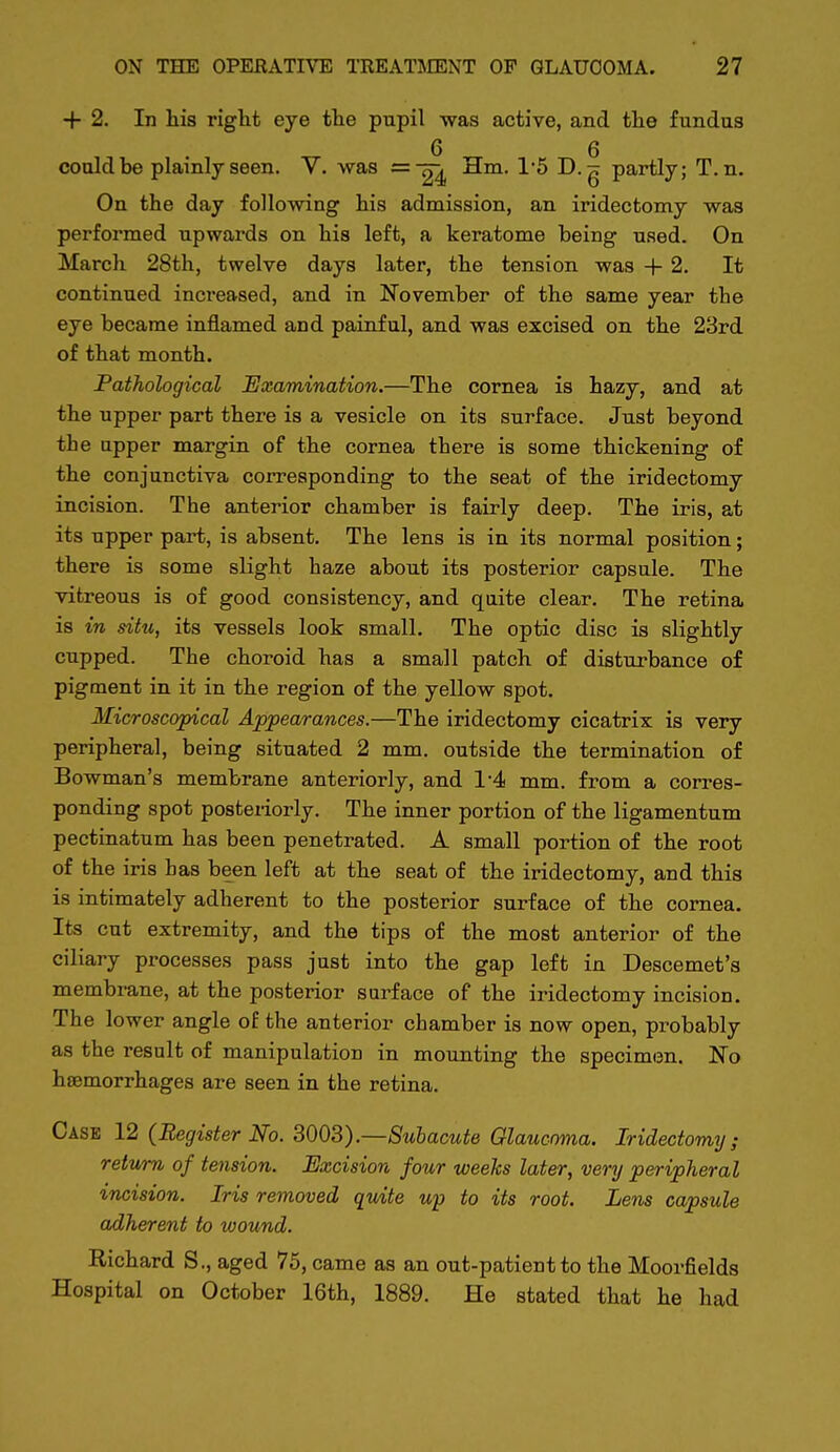 + 2. In his right eye the pupil was active, and the fundus 6 6 could be plainly seen. V. was =24 ^t^- 15 D. g partly; T. n. On the day following his admission, an iridectomy was performed upwards on his left, a keratome being used. On March 28th, twelve days later, the tension was + 2. It continued increased, and in November of the same year the eye became inflamed and painful, and was excised on the 23rd of that month. Pathological Examination.—The cornea is hazy, and at the upper part there is a vesicle on its surface. Just beyond the upper margin of the cornea there is some thickening of the conjunctiva corresponding to the seat of the iridectomy incision. The anterior chamber is fairly deep. The iris, at its upper part, is absent. The lens is in its normal position; there is some slight haze about its posterior capsule. The vitreous is of good consistency, and qaite clear. The retina is in situ, its vessels look small. The optic disc is slightly cupped. The choroid has a small patch of disturbance of pigment in it in the region of the yellow spot. Microscopical Appearances.—The iridectomy cicatrix is very peripheral, being situated 2 mm. outside the termination of Bowman's membrane anteriorly, and 1'4 mm. from a corres- ponding spot posteriorly. The inner portion of the ligamentum pectinatum has been penetrated. A small portion of the root of the iris has been left at the seat of the iridectomy, and this is ratimately adherent to the posterior surface of the cornea. Its cut extremity, and the tips of the most anterior of the ciliary processes pass just into the gap left in Descemet's membrane, at the posterior surface of the iridectomy incision. The lower angle of the anterior chamber is now open, probably as the result of manipulation in mounting the specimen. No hsemorrhages are seen in the retina. Case 12 (Register No. 3003).—Subacute Glaucoma. Iridectomy; return of tension. Excision four weeks later, very peripheral incision. Iris removed quite up to its root. Lens capsule adherent to wound. Richard S., aged 75, came as an out-patient to the Moorfields Hospital on October 16th, 1889. He stated that he had