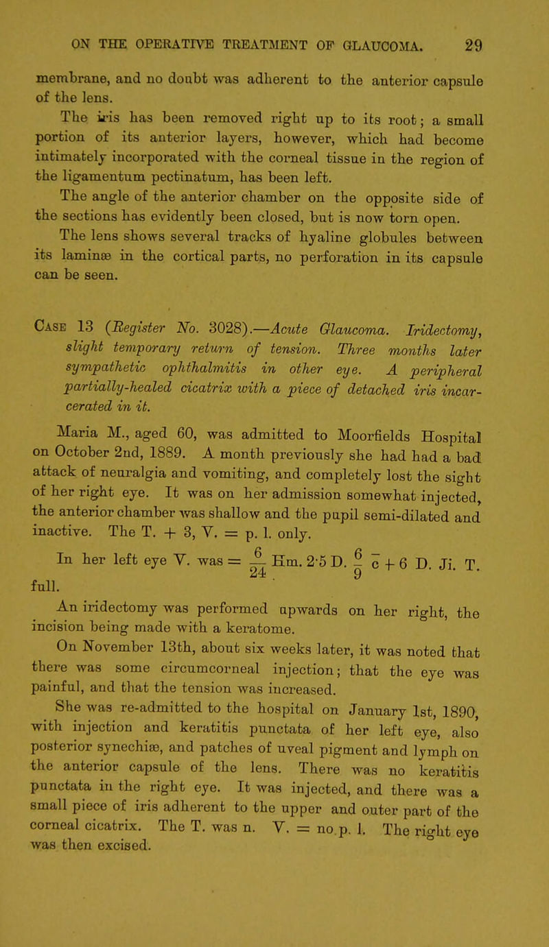 membrane, and no doubt was adherent to the anterior capsule of the lens. The iris has been removed right up to its root; a small portion of its anterior layers, however, which had become intimately incorporated with the corneal tissue in the region of the ligamentum pectinatum, has been left. The angle of the anterior chamber on the opposite side of the sections has evidently been closed, but is now torn open. The lens shows several tracks of hyaline globules between its laminsB in the cortical parts, no perforation in its capsule can be seen. Case 13 (Begister No. 3028).—Acute Glaucoma. Iridectomy, slight temporary return of tension. Three months later sympathetic ophthalmitis in other eye. A peripheral partially-healed cicatrix with a piece of detached iris incar- cerated in it. Maria M., aged 60, was admitted to Moorfields Hospital on October 2nd, 1889. A month previously she had had a bad attack of neuralgia and vomiting, and completely lost the sight of her right eye. It was on her admission somewhat injected, the anterior chamber was shallow and the pupil semi-dilated and inactive. The T. + 3, V. = p. 1. only. In ber left eye Y. was = — Em. 2-5 D. - c -I- 6 D Ji T 24 9 • full. An iridectomy was performed upwards on ber right, the incision being made with a keratome. On November 13tb, about six weeks later, it was noted that there was some circumcorneal injection; that the eye was painful, and that the tension was increased. She was re-admitted to the hospital on January 1st, 1890 with injection and keratitis punctata of her left eye, also posterior synechiae, and patches of uveal pigment and lymph on the anterior capsule of the lens. There was no keratitis punctata in the right eye. It was injected, and there was a small piece of iris adherent to the upper and outer part of the corneal cicatrix. The T. was n. V. = no. p. 1. The right eye was then excised.