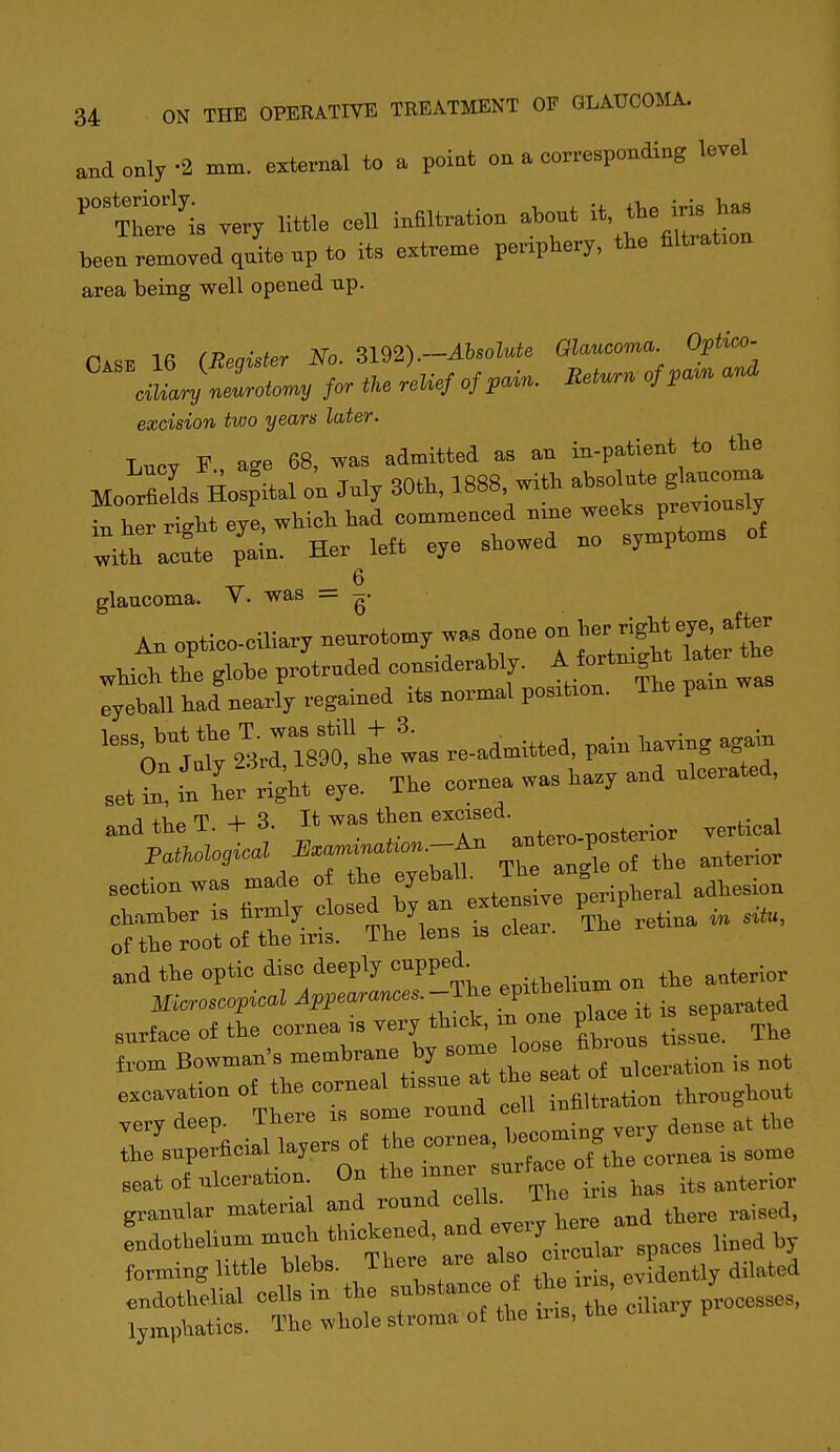 and only -2 mm. external to a point on a corresponding level '^Ttrf is very little cell infiltration about it, iris^B been removed quite up to its extreme periphery, tbe filtration area being well opened up. 16 (Beaister No. 3192).-Absolute Glaucoma. Optico- ^ clj—. fortkeLefofpain. Eeturn of ,a.. and excision two years later. I,„ov r a« 68, was admitted as an iu-patient to the MooSs Hos ital „'n My 30th. 1888 with — ^3 in her right eye, which had commenced nme weeks V^'^^'^ ^ Z-^ LL pain. Her left eye showed no symptoms of _ 6 glaucoma. V- was — An optico-oiliary neurotomy was done on which the glohe protruded considerably. A fortmgh la^r th^ eyeball had nearly regained its normal position. The pain w '^Vn1ui;SrrT89o!'shetas readmitted, pain ha.ing again setS 1:1^% e^e. The cornea was ha.y and ulcerated, A +1,0 T -4- It was then excised, and the i. -t- o. ji^ vva, „^4.„vr, T>nt?t,erior vertical section was made of the eyeball. Jl'J ^ ° surface of the cornea ,s t'^-; tissue. The f,om Bowman's membrane by ^^^^y^ll^^^^^^,^tion is not excavation of the corneal tissue at * -^f^^^tth^nghout very deep. There is some round - fte the superficial layers of he »™a —g 7^^^^^ seat of ulceration. On the inner s ^^^^^.^^ granular material and round cells. ms fndothelium much thickened, and j^^^^^J^ U„ed by forming little blebs. There are ^'^^ J^a, endothelial cells in the ™l>«'''-'7 °* *;'™; dUary Processes, lymphatics. The whole stroma of the iris, the y P