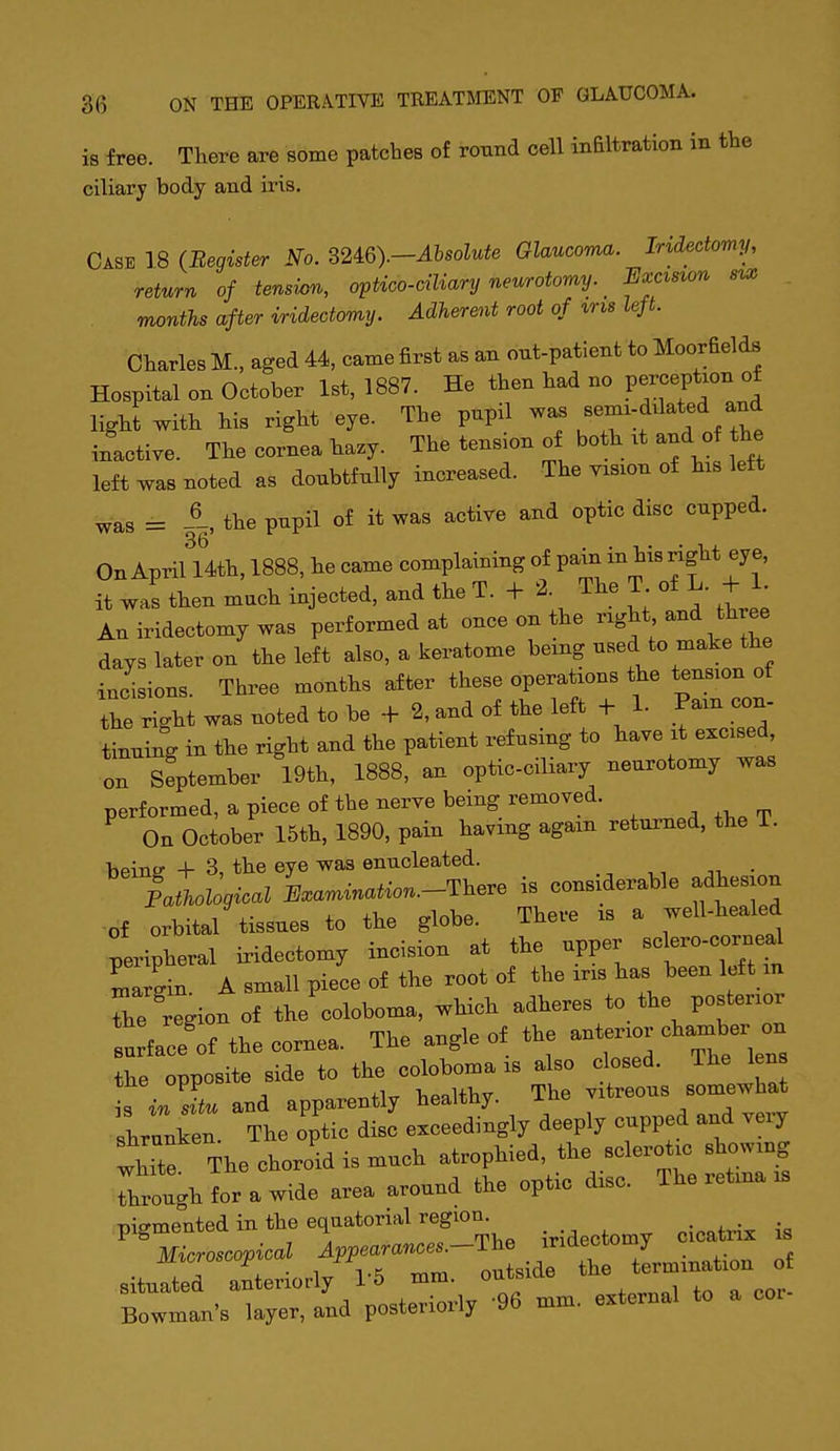 is free. There are some patches of round cell inEltration in the ciliary body and iris. Case 18 (Begister No. B2^Q).-Ahsolute Glaucoma. Iridectomy, return of tension, optico-ciliary neurotomy. lixcxsion months after iridectomy. Adherent root of %ri8 left. Charles M., aged 44, came first as an out-patient to Moorfields Hospital on October 1st, 1887. He then had no perception of light with his right eye. The pupil J^^^ . f tht inactive. The cornea hazy. The tension of both xt and of the left was noted as doubtfully increased. The vision of his left was = A, the pupil of it was active and optic disc cupped. On April 14th, 1888, he came complaining of P^in in his right ey e, it was then much injected, and the T. + 2. The T of L. + 1. An iridectomy was performed at once on the right and three days later on the left also, a keratome being used to make the incisions. Three months after these operations the tension of the right was noted to be + 2, and of the left + 1. Pam con- tinuing in the right and the patient refusing to have it excised on September 19th, 1888, an optic-ciliary neurotomy was performed, a piece of the nerve being removed. On October 15th, 1890, pain having again returned, the 1. beinir + 3, the eye was enucleated. of orbital tissues to the globe. Theve « a well-healed peripheral iridectomy incisioa at the upper Lrgin A small piece of the root o« the ins has been left an Z region of the ooloboma, which adheres to the postenor n face of the cornea. The angle of the antenor chamber on the opposite side to W .s al^ ^^^d Th-'J- is in situ and apparently healtny. xub v shrunken The optic disc exceedingly deeply cupped and very  The choroid is much atrophied, the sclerot. showing rhrough for a wide area around the optic disc. The retina is pigmented in the equatorial region^ iridectomy cicatrix is Bowman's layer, and posteriorly 96 mm. external to a coi