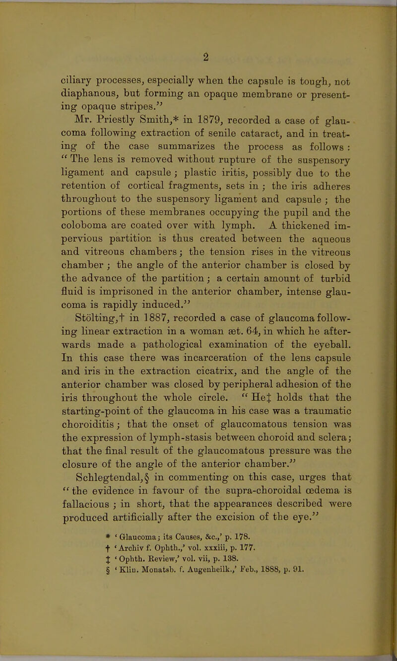 ciliary processes, especially when the capsule is tough, not diaphanous, but forming an opaque membrane or present- ing opaque stripes. Mr. Priestly Smith,* in 1879, recorded a case of glau- coma following extraction of senile cataract, and in treat- ing of the case summarizes the process as follows :  The lens is removed without rupture of the suspensory ligament and capsule ; plastic iritis, possibly due to the retention of cortical fragments, sets in ; the iris adheres throughout to the suspensory ligament and capsule ; the portions of these membranes occupying the pupil and the coloboma are coated over with lymph. A thickened im- pervious partition is thus created between the aqueous and vitreous chambers; the tension rises in the vitreous chamber ; the angle of the anterior chamber is closed by the advance of the partition; a certain amount of turbid fluid is imprisoned in the anterior chamber, intense glau- coma is rapidly induced. St6lting,t in 1887, recorded a case of glaucoma follow- ing linear extraction in a woman set. 64, in which he after- wards made a pathological examination of the eyeball. In this case there was incarceration of the lens capsule and iris in the extraction cicatrix, and the angle of the anterior chamber was closed by peripheral adhesion of the iris throughout the whole circle.  HeJ holds that the starting-point of the glaucoma in his case was a traumatic choroiditis; that the onset of glaucomatous tension was the expression of lymph-stasis between choroid and sclera; that the final result of the glaucomatous pressure was the closure of the angle of the anterior chamber. Schlegtendal,§ in commenting on this case, urges that  the evidence in favour of the supra-choroidal oedema is fallacious ; in short, that the appearances described were produced artificially after the excision of the eye. * ' Glaucoma j its Causes, &c.,' p. 178. + « Archiv f. Ophth.,' vol. xxxiii, p. 177. % • Ophth. Review,' vol. vii, p. 138. § ' Kliu. Monatsh. f. Augenheilk./ Feb., 1888, p. 91.