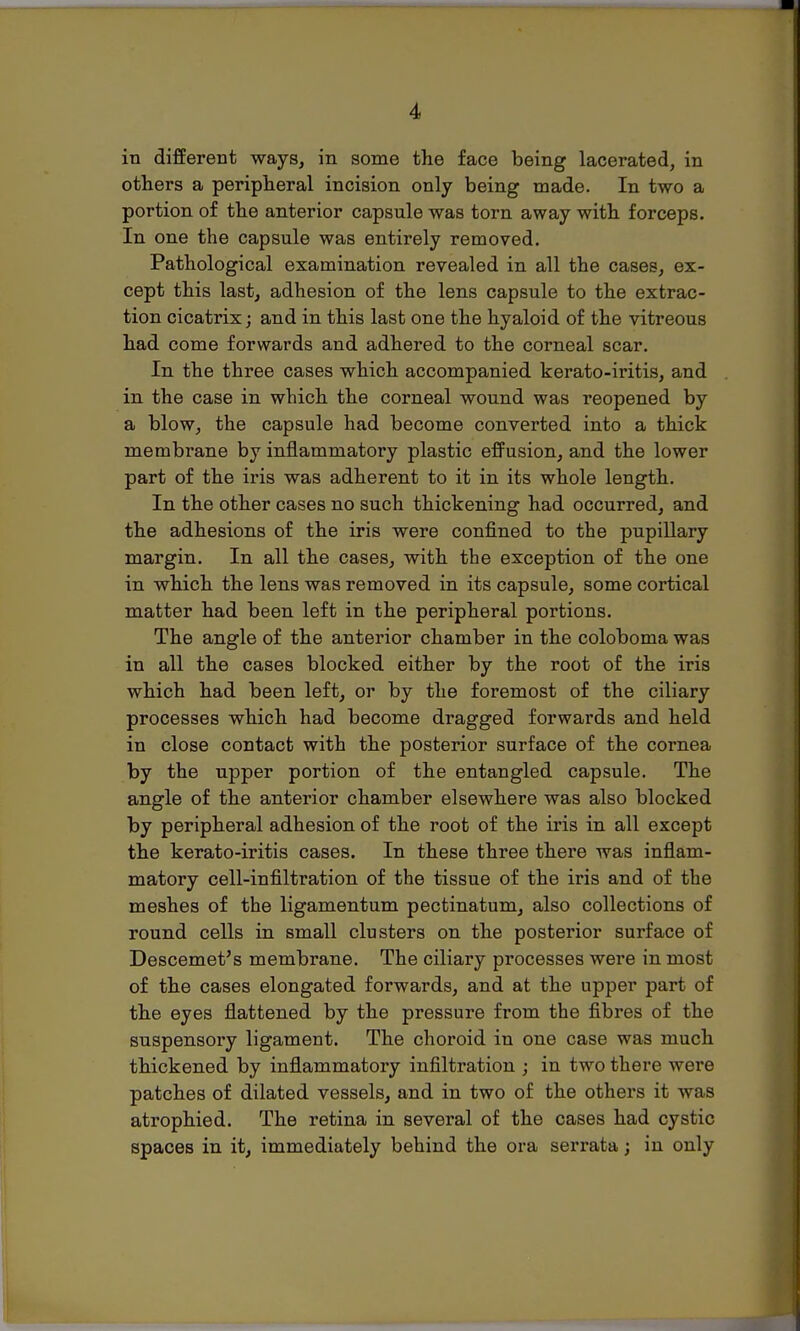 in different ways, in some the face being lacerated, in others a peripheral incision only being made. In two a portion of the anterior capsule was torn away with forceps. In one the capsule was entirely removed. Pathological examination revealed in all the cases, ex- cept this last, adhesion of the lens capsule to the extrac- tion cicatrix; and in this last one the hyaloid of the vitreous had come forwards and adhered to the corneal scar. In the three cases which accompanied kerato-iritis, and in the case in which the corneal wound was reopened by a blow, the capsule had become converted into a thick membrane by inflammatory plastic effusion, and the lower part of the iris was adherent to it in its whole length. In the other cases no such thickening had occurred, and the adhesions of the iris were confined to the pupillary margin. In all the cases, with the exception of the one in which the lens was removed in its capsule, some cortical matter had been left in the peripheral portions. The angle of the anterior chamber in the coloboma was in all the cases blocked either by the root of the iris which had been left, or by the foremost of the ciliary processes which had become dragged forwards and held in close contact with the posterior surface of the cornea by the upper portion of the entangled capsule. The angle of the anterior chamber elsewhere was also blocked by peripheral adhesion of the root of the iris in all except the kerato-iritis cases. In these three there was inflam- matory cell-infiltration of the tissue of the iris and of the meshes of the ligamentum pectinatum, also collections of round cells in small clusters on the posterior surface of Descemet's membrane. The ciliary processes were in most of the cases elongated forwards, and at the upper part of the eyes flattened by the pressure from the fibres of the suspensory ligament. The choroid in one case was much thickened by inflammatory infiltration ; in two there were patches of dilated vessels, and in two of the others it was atrophied. The retina in several of the cases had cystic spaces in it, immediately behind the ora serrata; in only