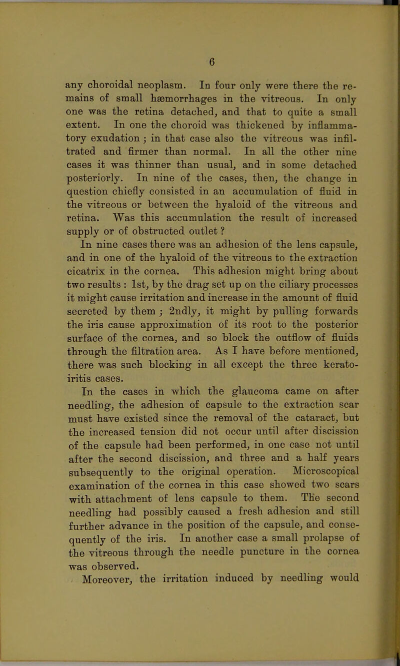 (3 any choroidal neoplasm. In four only were there the re- mains of small haemorrhages in the vitreous. In only one was the retina detached, and that to quite a small extent. In one the choroid was thickened by inflamma- tory exudation ; in that case also the vitreous was infil- trated and firmer than normal. In all the other nine cases it was thinner than usual, and in some detached posteriorly. In nine of the cases, then, the change in question chiefly consisted in an accumulation of fluid in the vitreous or between the hyaloid of the vitreous and retina. Was this accumulation the result of increased supply or of obstructed outlet ? In nine cases there was an adhesion of the lens capsule, and in one of the hyaloid of the vitreous to the extraction cicatrix in the cornea. This adhesion might bring about two results : 1st, by the drag set up on the ciliary processes it might cause irritation and increase in the amount of fluid secreted by them ; 2ndly, it might by pulling forwards the iris cause approximation of its root to the posterior surface of the cornea, and so block the outflow of fluids through the filtration area. As I have before mentioned, there was such blocking in all except the three kerato- iritis cases. In the cases in which the glaucoma came on after needling, the adhesion of capsule to the extraction scar must have existed since the removal of the cataract, but the increased tension did not occur until after discission of the capsule had been performed, in one case not until after the second discission, and three and a half years subsequently to the original operation. Microscopical examination of the cornea in this case showed two scars with attachment of lens capsule to them. The second needling had possibly caused a fresh adhesion and still further advance in the position of the capsule, and conse- quently of the iris. In another case a small prolapse of the vitreous through the needle puncture in the cornea was observed. Moreover, the irritation induced by needling would