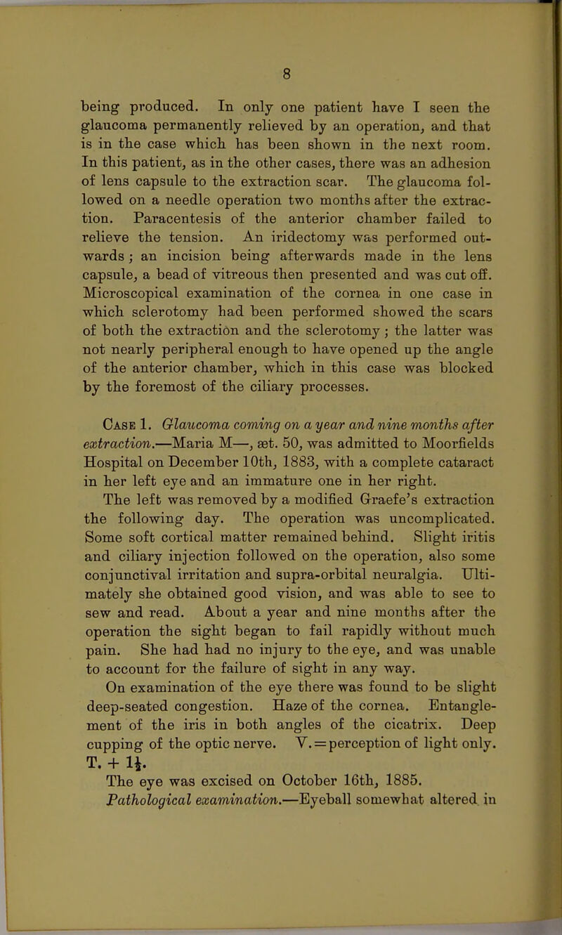 being produced. In only one patient have I seen the glaucoma permanently relieved by an operation, and that is in the case which has been shown in the next room. In this patient, as in the other cases, there was an adhesion of lens capsule to the extraction scar. The glaucoma fol- lowed on a needle operation two months after the extrac- tion. Paracentesis of the anterior chamber failed to relieve the tension. An iridectomy was performed out- wards ; an incision being afterwards made in the lens capsule, a bead of vitreous then presented and was cut off. Microscopical examination of the cornea in one case in which sclerotomy had been performed showed the scars of both the extraction and the sclerotomy; the latter was not nearly peripheral enough to have opened up the angle of the anterior chamber, which in this case was blocked by the foremost of the ciliary processes. Case 1. Glaucoma coming on a year and nine months after extraction.—Maria M—, aet. 50, was admitted to Moorfields Hospital on December 10th, 1883, with a complete cataract in her left eye and an immature one in her right. The left was removed by a modified Grraefe's extraction the following day. The operation was uncomplicated. Some soft cortical matter remained behind. Slight iritis and ciliary injection followed ou the operatiou, also some conjunctival irritation and supra-orbital neuralgia. Ulti- mately she obtained good vision, and was able to see to sew and read. About a year and nine months after the operation the sight began to fail rapidly without much pain. She had had no injury to the eye, and was unable to account for the failure of sight in any way. On examination of the eye there was found to be slight deep-seated congestion. Haze of the cornea. Entangle- ment of the iris in both angles of the cicatrix. Deep cupping of the optic nerve. V. = perception of light only. T. + 1*. The eye was excised on October 16th, 1885. Pathological examination.—Eyeball somewhat altered in