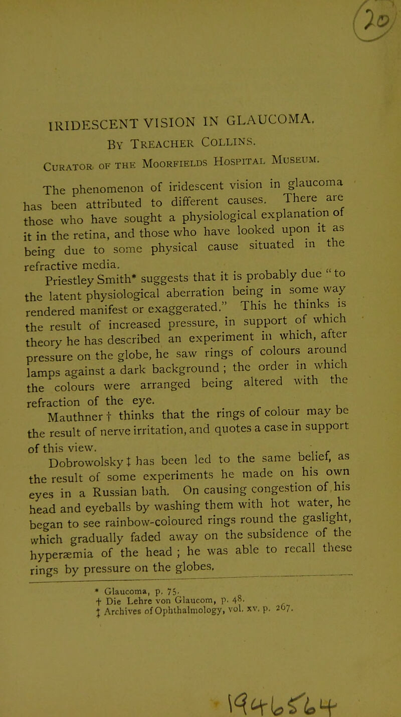 7c IRIDESCENT VISION IN GLAUCOMA. By Treacher Collins. Curator of the Moorfields Hospital Museum. The phenomenon of iridescent vision in glaucoma has been attributed to different causes. There are those who have sought a physiological explanation of it in the retina, and those who have looked upon it as being due to some physical cause situated m the refractive media. Priestley Smith* suggests that it is probably due to the latent physiological aberration being in some way rendered manifest or exaggerated. This he thinks is the result of increased pressure, in support of which theory he has described an experiment in which, after pressure on the globe, he saw rings of colours around lamps against a dark background ; the order in which the colours were arranged being altered with the refraction of the eye. Mauthner t thinks that the rings of colour may be the result of nerve irritation, and quotes a case in support of this view. Dobrowolskyt has been led to the same belief, as the result of some experiments he made on his own eyes in a Russian bath. On causing congestion of his head and eyeballs by washing them with hot water, he began to see rainbow-coloured rings round the gaslight, which gradually faded away on the subsidence of the hyperaemia of the head ; he was able to recall these rings by pressure on the globes. • Glaucoma, p. 75. t Die Lehre von Glaucom, p. 48- j Archives of Ophthalmology, vol. xv, p. 207.